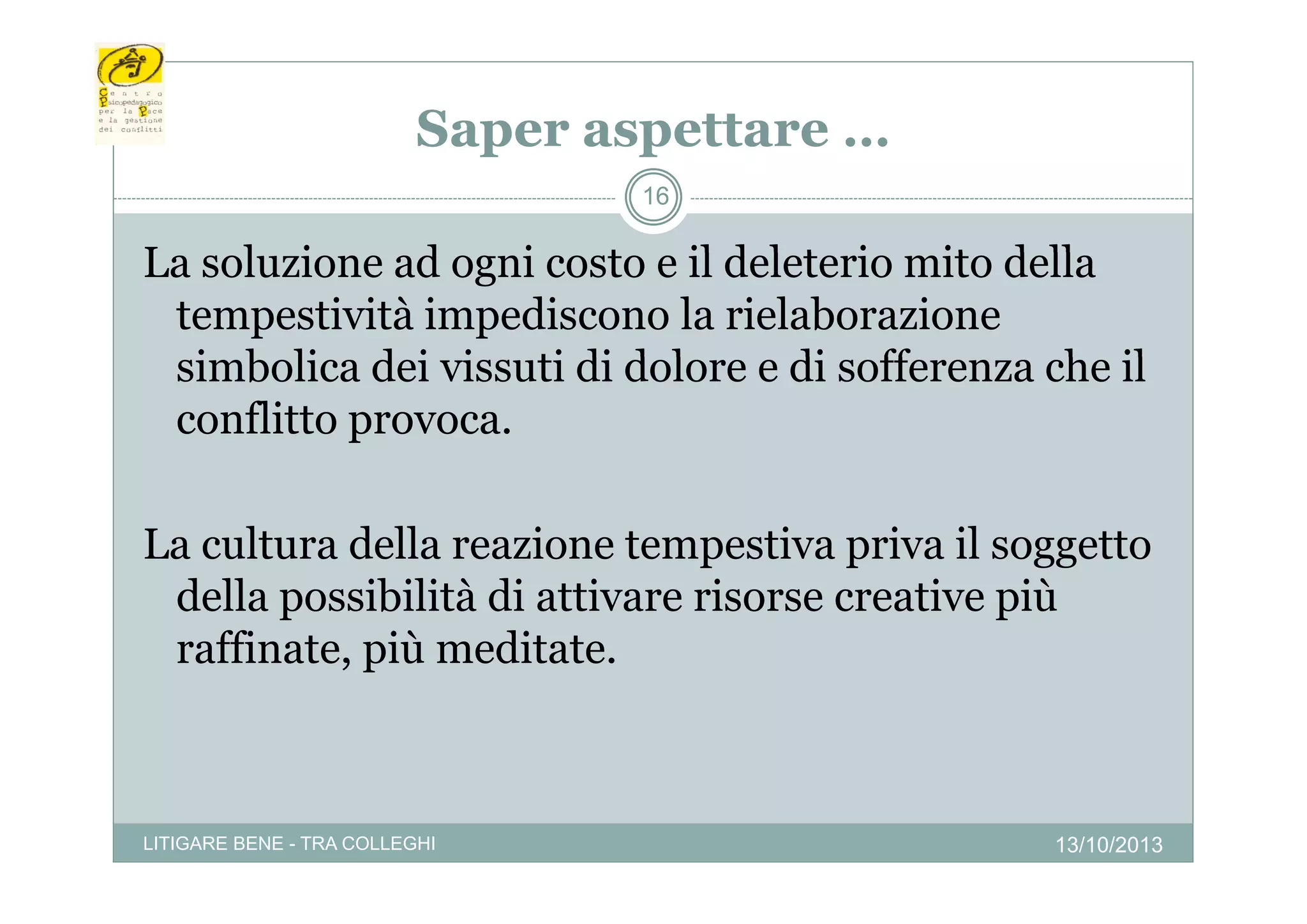 Saper aspettare …
p
p
16

La l i
L soluzione ad ogni costo e il d l t i mito d ll
d
i
t
deleterio it della
tempestività impediscono la rielaborazione
simbolica dei vissuti di d l
i b li d i i ti dolore e di sofferenza che il
ff
h
conflitto provoca.
La cultura della reazione tempestiva p
p
priva il soggetto
gg
della possibilità di attivare risorse creative più
raffinate, più meditate.
p

LITIGARE BENE - TRA COLLEGHI

13/10/2013

 