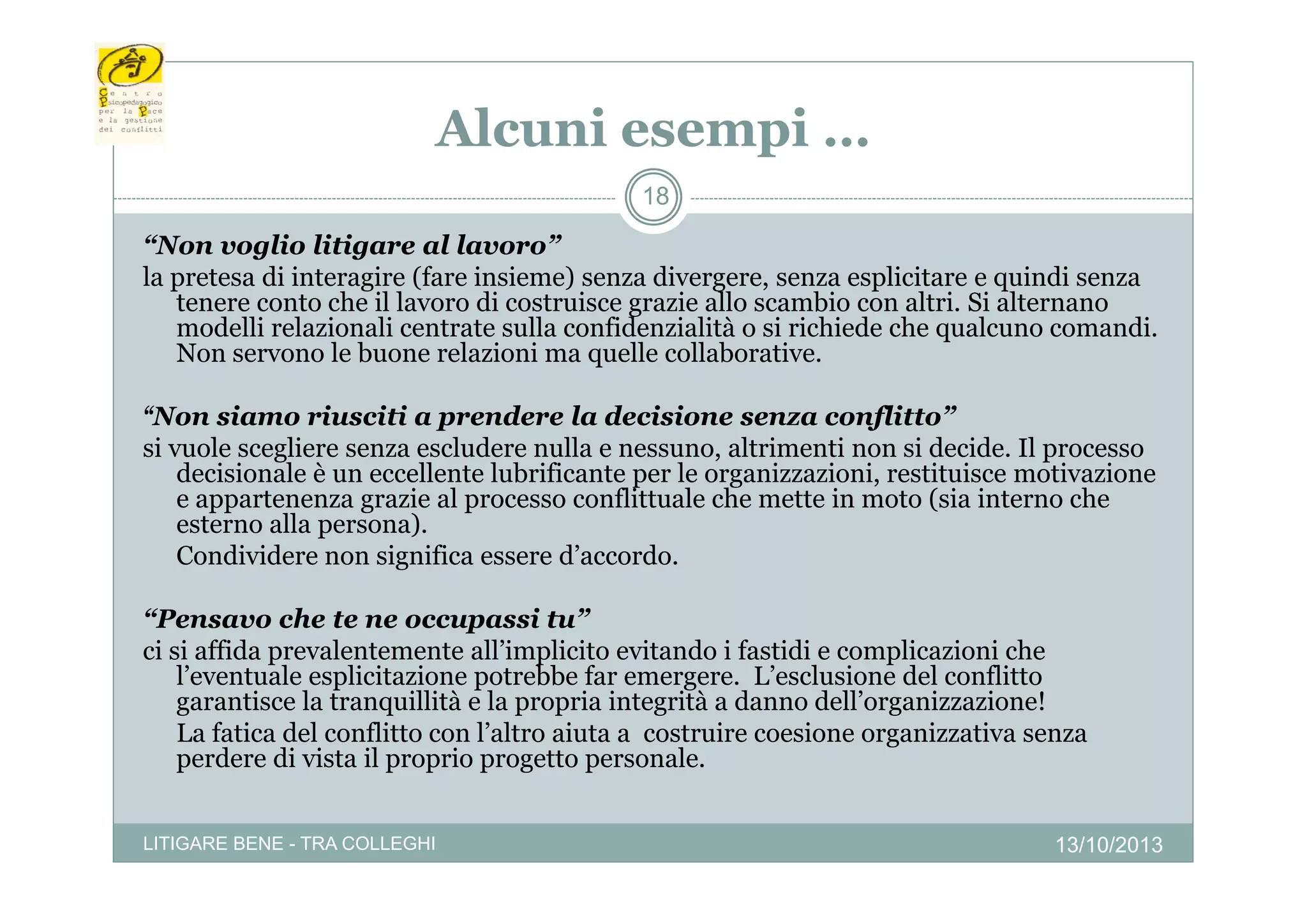 Alcuni esempi …
p
18

“Non voglio litigare al lavoro”
Non
lavoro
la pretesa di interagire (fare insieme) senza divergere, senza esplicitare e quindi senza
tenere conto che il lavoro di costruisce grazie allo scambio con altri. Si alternano
modelli relazionali centrate sulla confidenzialità o si richiede che qualcuno comandi.
Non servono le buone relazioni ma quelle collaborative
collaborative.
“Non siamo riusciti a prendere la decisione senza conflitto”
si vuole scegliere senza escludere nulla e nessuno, altrimenti non si decide. Il p
g
processo
decisionale è un eccellente lubrificante per le organizzazioni, restituisce motivazione
e appartenenza grazie al processo conflittuale che mette in moto (sia interno che
esterno alla persona).
Condividere non significa essere d’accordo.
g
“Pensavo che te ne occupassi tu”
ci si affida prevalentemente all’implicito evitando i fastidi e complicazioni che
l’eventuale esplicitazione potrebbe f emergere. L’ l i
l’
t l
li it i
t bb far
L’esclusione d l conflitto
del
flitt
garantisce la tranquillità e la propria integrità a danno dell’organizzazione!
La fatica del conflitto con l’altro aiuta a costruire coesione organizzativa senza
perdere di vista il proprio progetto personale.
LITIGARE BENE - TRA COLLEGHI

13/10/2013

 