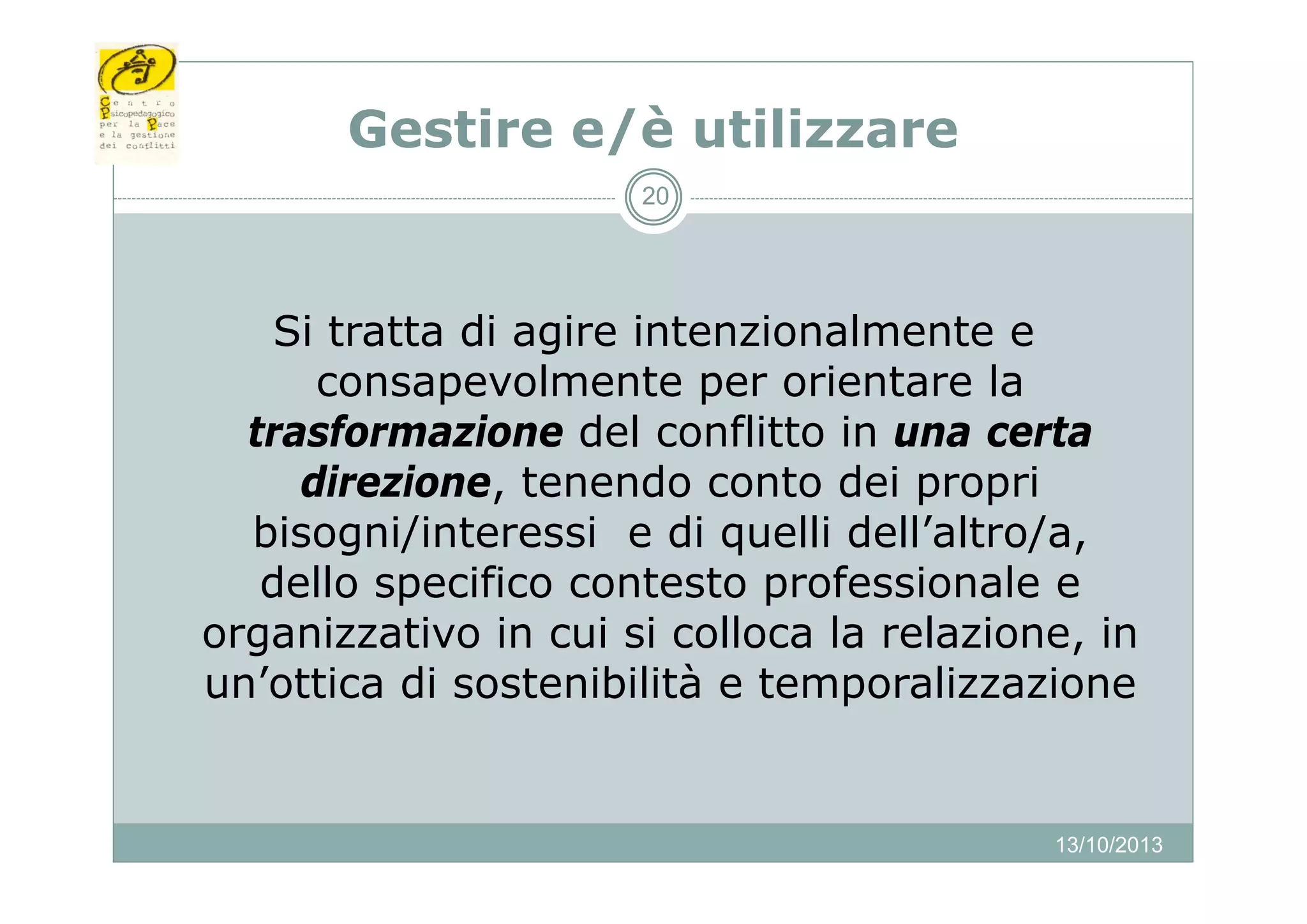Gest e
Gestire e/è utilizzare
ut
a e
20

Si tratta di agire intenzionalmente e
consapevolmente per orientare la
trasformazione del conflitto in una certa
direzione, tenendo conto dei propri
bisogni/interessi e di quelli dell’altro/a,
dello
d ll specifico contesto professionale e
f
f
l
organizzativo in cui si colloca la relazione, in
un’ottica di sostenibilità e temporalizzazione
’ tti
t ibilità t
li
i

13/10/2013

 