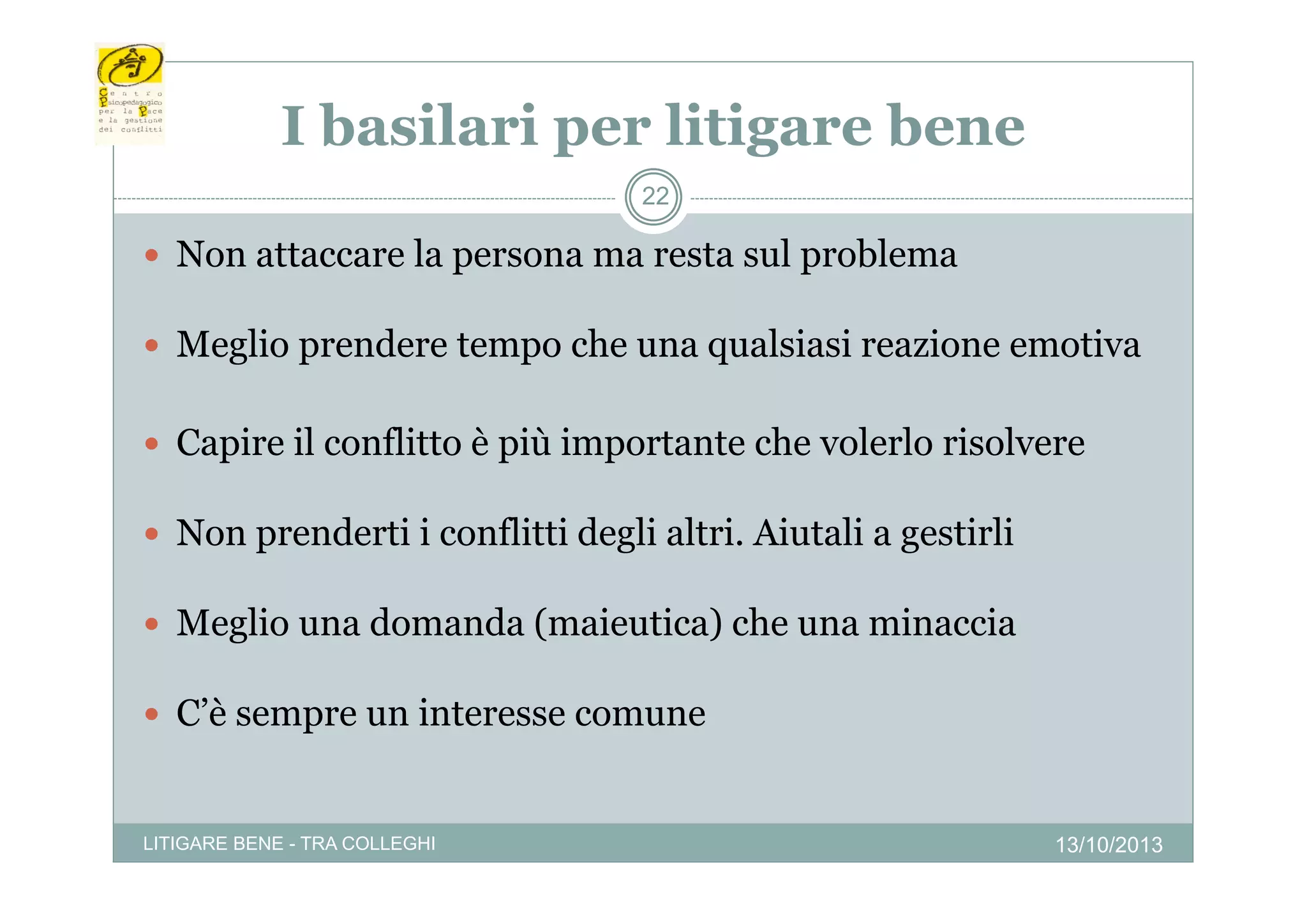 I basilari per litigare bene
p
g
22

 Non attaccare la persona ma resta sul problema
 Meglio prendere te po c e u a qua s as reazione e ot a
eg o p e de e tempo che una qualsiasi ea o e emotiva
 Capire il conflitto è p importante che volerlo risolvere
p
più p
 Non prenderti i conflitti degli altri. Aiutali a gestirli
 Meglio una domanda (maieutica) che una minaccia
 C’è sempre un interesse comune

LITIGARE BENE - TRA COLLEGHI

13/10/2013

 
