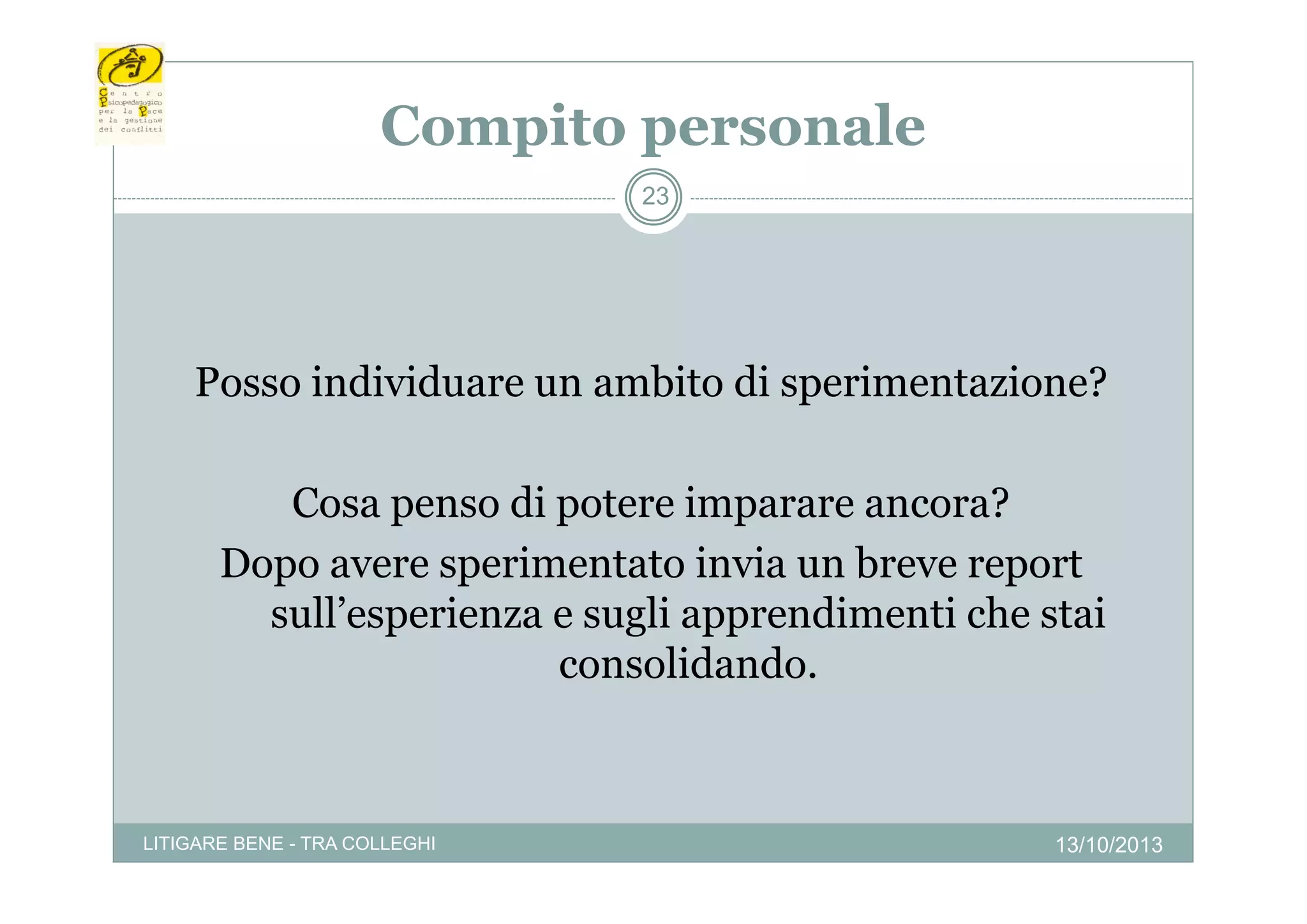 Compito personale
p
p
23

Posso individuare un ambito di sperimentazione?
Cosa penso di potere imparare ancora?
Dopo avere sperimentato invia un breve report
sull’esperienza e sugli apprendimenti che stai
consolidando.
consolidando

LITIGARE BENE - TRA COLLEGHI

13/10/2013

 