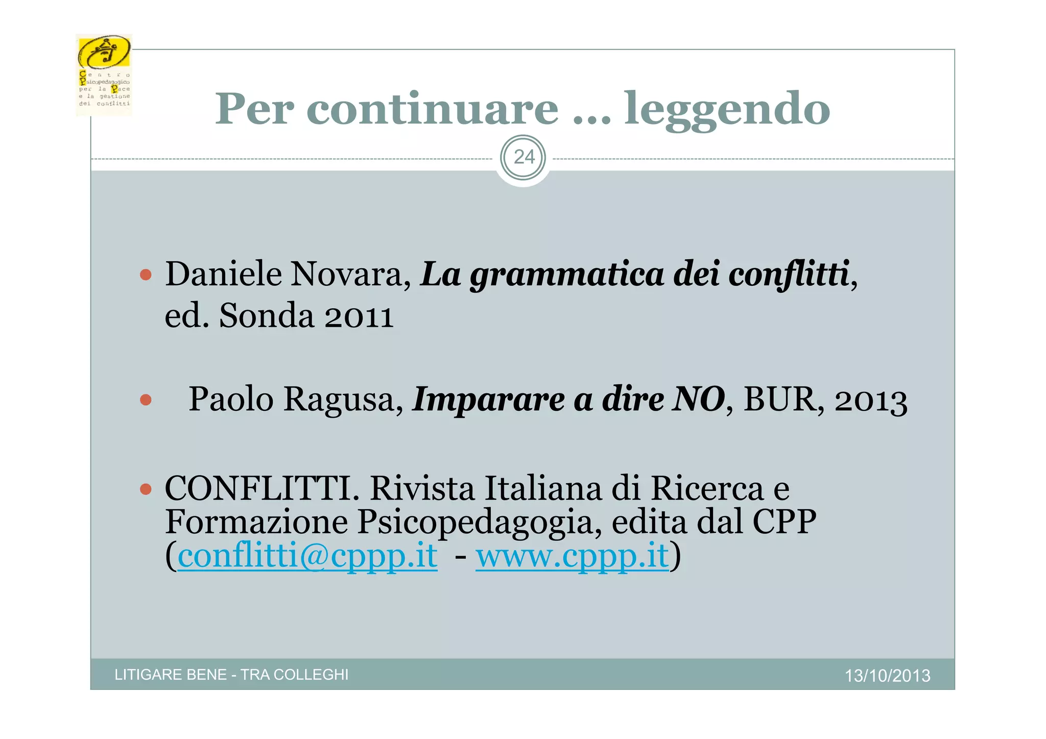 Per continuare … leggendo
24

 Daniele Novara, La grammatica dei conflitti,
a e e No a a, a g ammatica

ed. Sonda 2011


Paolo Ragusa, Imparare a dire NO, BUR, 2013

 CONFLITTI. Rivista Italiana di Ricerca e

Formazione Psicopedagogia, edita dal CPP
p
g g ,
(conflitti@cppp.it - www.cppp.it)

LITIGARE BENE - TRA COLLEGHI

13/10/2013

 