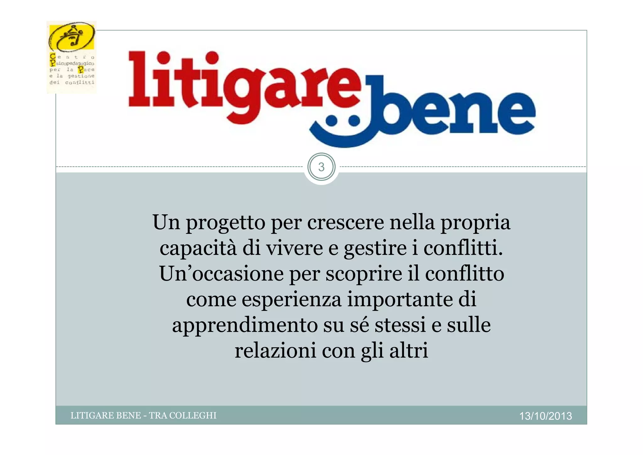 3

Un progetto per crescere nella propria
capacità di vivere e gestire i conflitti.
Un occasione
Un’occasione per scoprire il conflitto
come esperienza importante di
apprendimento su sé stessi e sulle
relazioni con gli altri
LITIGARE BENE - TRA COLLEGHI

13/10/2013

 