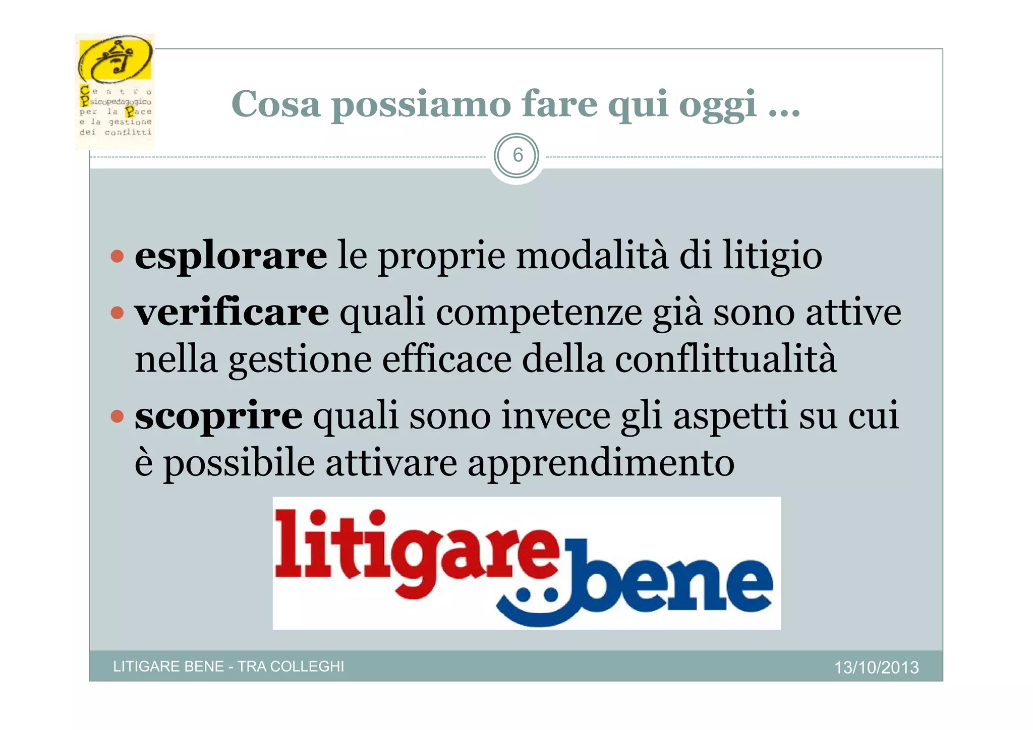 Cosa poss a o fare qui oggi …
possiamo a e qu ogg
6

 esplorare le proprie modalità di litigio
 verificare quali competenze già sono attive

nella gestione efficace della conflittualità
 scoprire quali sono invece gli aspetti su cui
è possibile attivare apprendimento
ibil
i
di

LITIGARE BENE - TRA COLLEGHI

13/10/2013

 