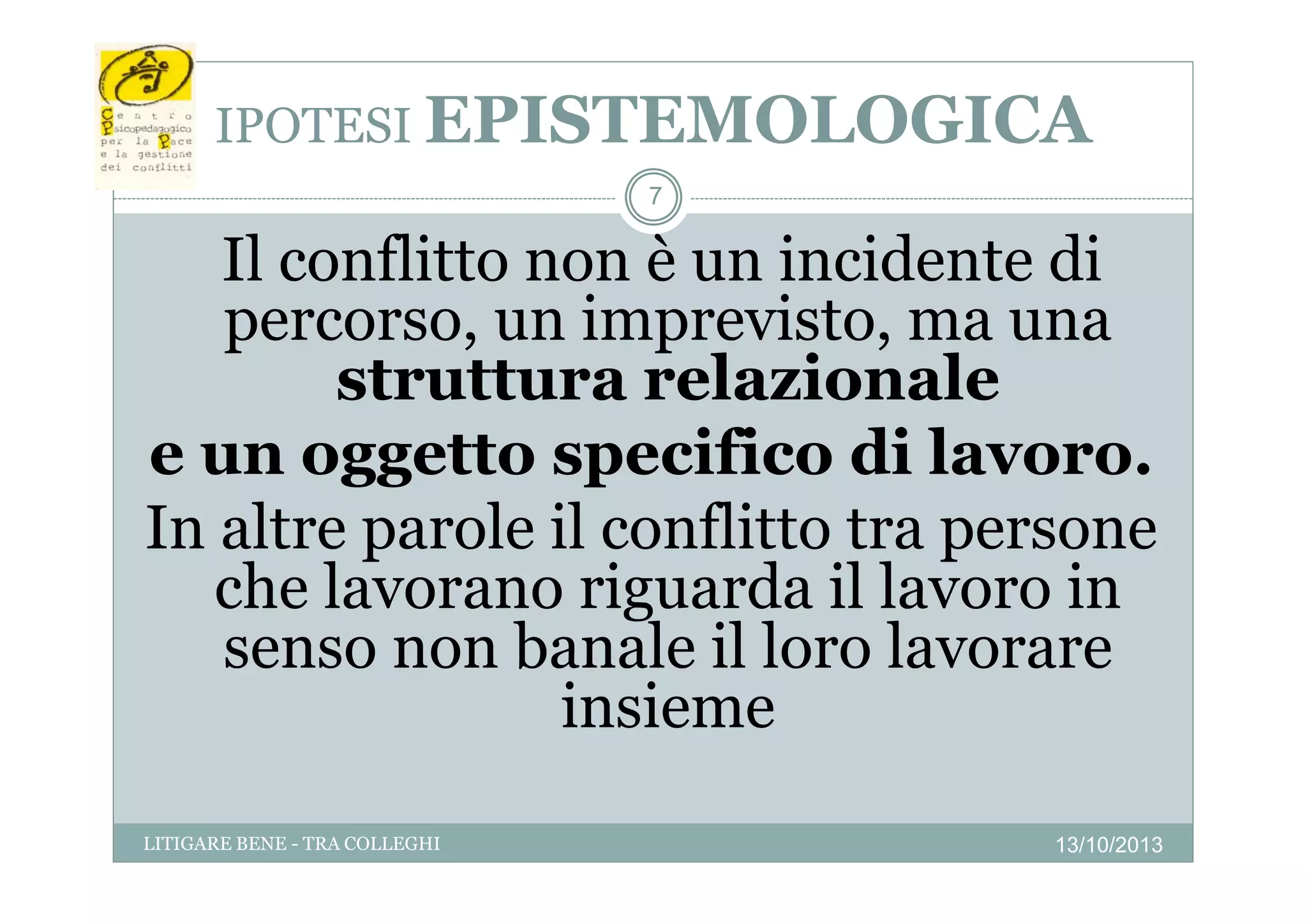 IPOTESI EPISTEMOLOGICA
7

Il conflitto non è un incidente di
percorso, un imprevisto, ma una
struttura relazionale
l i
l
e un oggetto specifico di lavoro
lavoro.
In altre parole il conflitto tra persone
che lavorano riguarda il lavoro i
h l
i
d
l
in
senso non banale il loro lavorare
insieme
LITIGARE BENE - TRA COLLEGHI

13/10/2013

 
