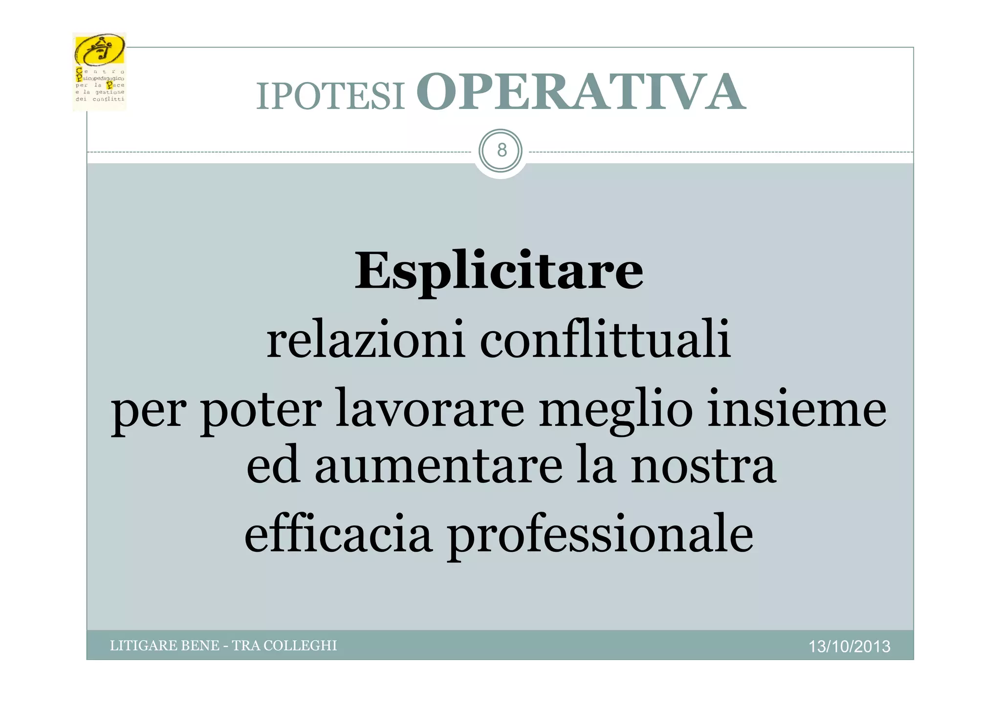 IPOTESI OPERATIVA
8

Esplicitare
relazioni conflittuali
per poter lavorare meglio insieme
p p
g
ed aumentare la nostra
efficacia professionale
ffi i
f i
l
LITIGARE BENE - TRA COLLEGHI

13/10/2013

 