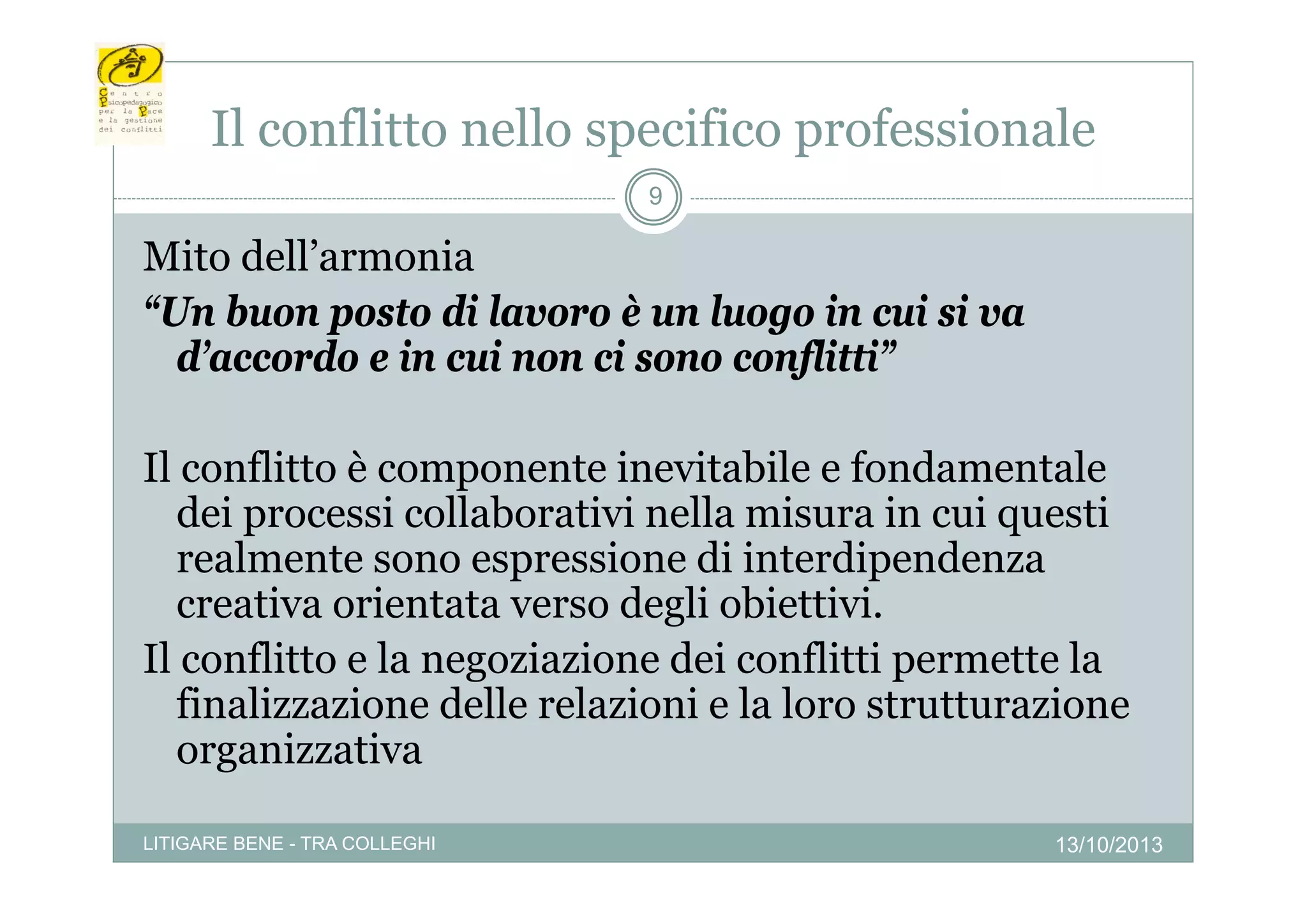 Il conflitto nello specifico p
p
professionale
9

Mito dell’armonia
dell armonia
“Un buon posto di lavoro è un luogo in cui si va
d accordo
d’accordo e in cui non ci sono conflitti
conflitti”
Il conflitto è componente inevitabile e fondamentale
dei processi collaborativi nella misura in cui questi
realmente sono espressione di interdipendenza
creativa orientata verso degli obiettivi.
Il conflitto e la negoziazione dei conflitti permette la
finalizzazione delle relazioni e la loro strutturazione
organizzativa
LITIGARE BENE - TRA COLLEGHI

13/10/2013

 