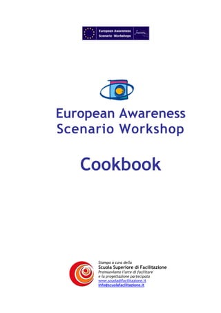 European Awareness
Scenario Workshop

Cookbook

Stampa a cura della

Scuola Superiore di Facilitazione
Promuoviamo l’arte di facilitare
e la progettazione partecipata
www.scuoladifacilitazione.it
info@scuolafacilitazione.it

 