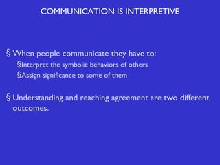 COMMUNICATION IS INTERPRETIVE

§ When people communicate they have to:
§ Interpret the symbolic behaviors of others
§ Assign significance to some of them

§ Understanding and reaching agreement are two different
outcomes.

 