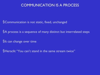 COMMUNICATION IS A PROCESS

§ Communication is not static, fixed, unchanged
§ A process is a sequence of many distinct but interrelated steps
§ It can change over time
§ Heraclit “You can’t stand in the same stream twice”

 