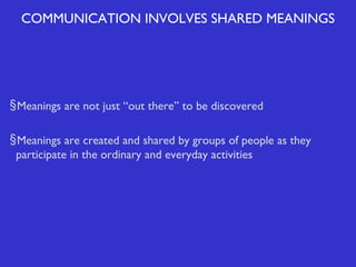 COMMUNICATION INVOLVES SHARED MEANINGS

§ Meanings are not just “out there” to be discovered
§ Meanings are created and shared by groups of people as they
participate in the ordinary and everyday activities

 