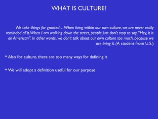 WHAT IS CULTURE?
We take things for granted…When living within our own culture, we are never really
reminded of it.When I am walking down the street, people just don’t stop to say, “Hey, it is
an American”. In other words, we don’t talk about our own culture too much, because we
are living it. (A student from U.S.)
Also for culture, there are too many ways for defining it
We will adopt a definition useful for our purpose

 