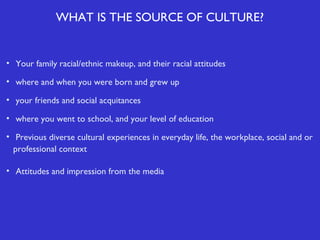 WHAT IS THE SOURCE OF CULTURE?

• Your family racial/ethnic makeup, and their racial attitudes
• where and when you were born and grew up
• your friends and social acquitances
• where you went to school, and your level of education
• Previous diverse cultural experiences in everyday life, the workplace, social and or
professional context
• Attitudes and impression from the media

 