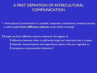 A FIRST DEFINITION OF INTERCULTURAL
COMMUNICATION

• “Intercultural Communication is a symbolic, interpretive, transactional, contextual process
in which people from different cultures create shared meanings”
§ People are from different cultures whenever the degree of
§ difference between them is sufficiently large and important that it creates
§ dissimilar interpretations and expectations about what are regarded as
§ competent communication behaviors”

 