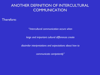 ANOTHER DEFINITION OF INTERCULTURAL
COMMUNICATION
Therefore:
“Intercultural communication occurs when
large and important cultural differences create
dissimilar interpretations and expectations about how to
communicate competently”

 
