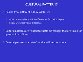 CULTURAL PATTERNS
 People from different cultures differ in:


Obvious ways/clearly visible differences: food, clothing etc.



Subtle ways/less visible differences

 Cultural patterns are related to subtle differences that are taken for

granted in a culture

 Cultural patterns are therefore shared interpretations

 