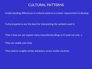CULTURAL PATTERNS
Understanding differences in cultural patterns is a basic requirement to develop

Cultural patterns are the basis for interpreting the symbols used in

That is how we can explain many misunderstandings in IC (and not only…)
They are stable over time
They lead to roughly similar behaviors across similar situation

 