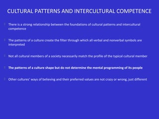 CULTURAL PATTERNS AND INTERCULTURAL COMPETENCE


There is a strong relationship between the foundations of cultural patterns and intercultural
competence



The patterns of a culture create the filter through which all verbal and nonverbal symbols are
interpreted



Not all cultural members of a society necessarily match the profile of the typical cultural member



The patterns of a culture shape but do not determine the mental programming of its people



Other cultures’ ways of believing and their preferred values are not crazy or wrong, just different

 