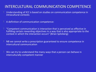 INTERCULTURAL COMMUNICATION COMPETENCE
 Understanding of ICC is based on studies on communication competence in

intracultural contexts

 A definition of communication competence:
 “Competent communication is interaction that is perceived as effective in

fulfilling certain rewarding objectives in a way that is also appropriate to the
context in which the interaction occurs” (Brian Spitzberg)

 NB we cannot write a prescription guaranteed to ensure competence in

intercultural communication

 We can try to understand the many ways that a person can behave in

interculturally competent manner

 