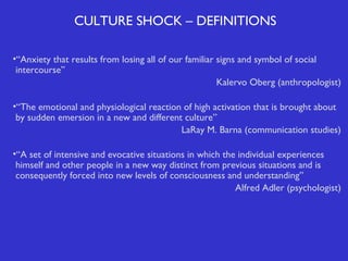 CULTURE SHOCK – DEFINITIONS
•“Anxiety that results from losing all of our familiar signs and symbol of social
intercourse”
Kalervo Oberg (anthropologist)
•“The emotional and physiological reaction of high activation that is brought about
by sudden emersion in a new and different culture”
LaRay M. Barna (communication studies)
•“A set of intensive and evocative situations in which the individual experiences
himself and other people in a new way distinct from previous situations and is
consequently forced into new levels of consciousness and understanding”
Alfred Adler (psychologist)

 