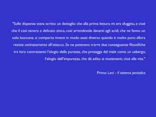 "Sulle dispense stava scritto un dettaglio che alla prima lettura mi era sfuggito, e cioè
che il così tenero e delicato zinco, così arrendevole davanti agli acidi, che ne fanno un
solo boccone, si comporta invece in modo assai diverso quando è molto puro: allora
resiste ostinatamente all’attacco. Se ne potevano trarre due conseguenze filosofiche
tra loro contrastanti: l’elogio della purezza, che protegge dal male come un usbergo;
l’elogio dell’impurezza, che dà adito ai mutamenti, cioè alla vita."
Primo Levi - Il sistema periodico

 
