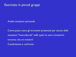 Esericizio in piccoli gruppi

Analisi situazioni personali:
Come posso usare gli strumenti presentati per alcune delle
situazioni "interculturali" nelle quali mi sono trovato/mi
trovo/so che mi troverò?
Condivisione e confronto

 