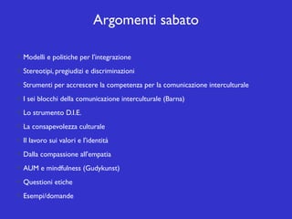 Argomenti sabato
Modelli e politiche per l'integrazione
Stereotipi, pregiudizi e discriminazioni
Strumenti per accrescere la competenza per la comunicazione interculturale
I sei blocchi della comunicazione interculturale (Barna)
Lo strumento D.I.E.
La consapevolezza culturale
Il lavoro sui valori e l'identità
Dalla compassione all'empatia
AUM e mindfulness (Gudykunst)
Questioni etiche
Esempi/domande

 