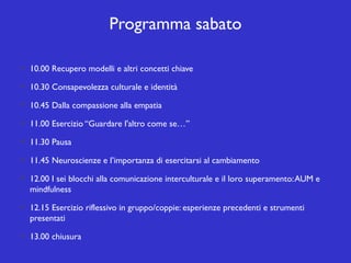 Programma sabato
10.00 Recupero modelli e altri concetti chiave
10.30 Consapevolezza culturale e identità
10.45 Dalla compassione alla empatia
11.00 Esercizio “Guardare l'altro come se…”
11.30 Pausa
11.45 Neuroscienze e l’importanza di esercitarsi al cambiamento
12.00 I sei blocchi alla comunicazione interculturale e il loro superamento: AUM e
mindfulness
12.15 Esercizio riflessivo in gruppo/coppie: esperienze precedenti e strumenti
presentati
13.00 chiusura

 