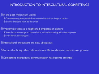 INTRODUCTION TO INTERCULTURAL COMPETENCE
§ In the post-millennium world:
§ Communicating with people from many cultures is no longer a choice
§ It is our choice to learn to do it well

§ Worldwide there is a heightened emphasis on culture
§ Some forces encourage accommodation and understanding with diverse people
§ Some forces discourage it

§ Intercultural encounters are now ubiquitous
§ Forces that bring other cultures in our life are dynamic, potent, ever present
§ Competent intercultural communication has become essential

 