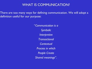 WHAT IS COMMUNICATION?
There are too many ways for defining communication. We will adopt a
definition useful for our purpose:
“Communication is a
Symbolic
Interpretive
Transactional
Contextual
Process in which
People Create
Shared meanings”.

 