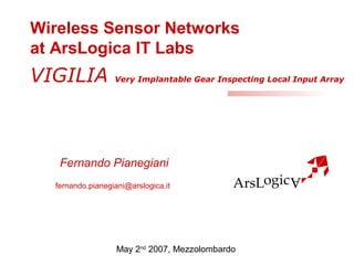 Wireless Sensor Networks 
at ArsLogica IT Labs 
VIGILIA Very Implantable Gear Inspecting Local Input Array 
Fernando Pianegiani 
fernando.pianegiani@arslogica.it 
May 2nd 2007, Mezzolombardo 
 