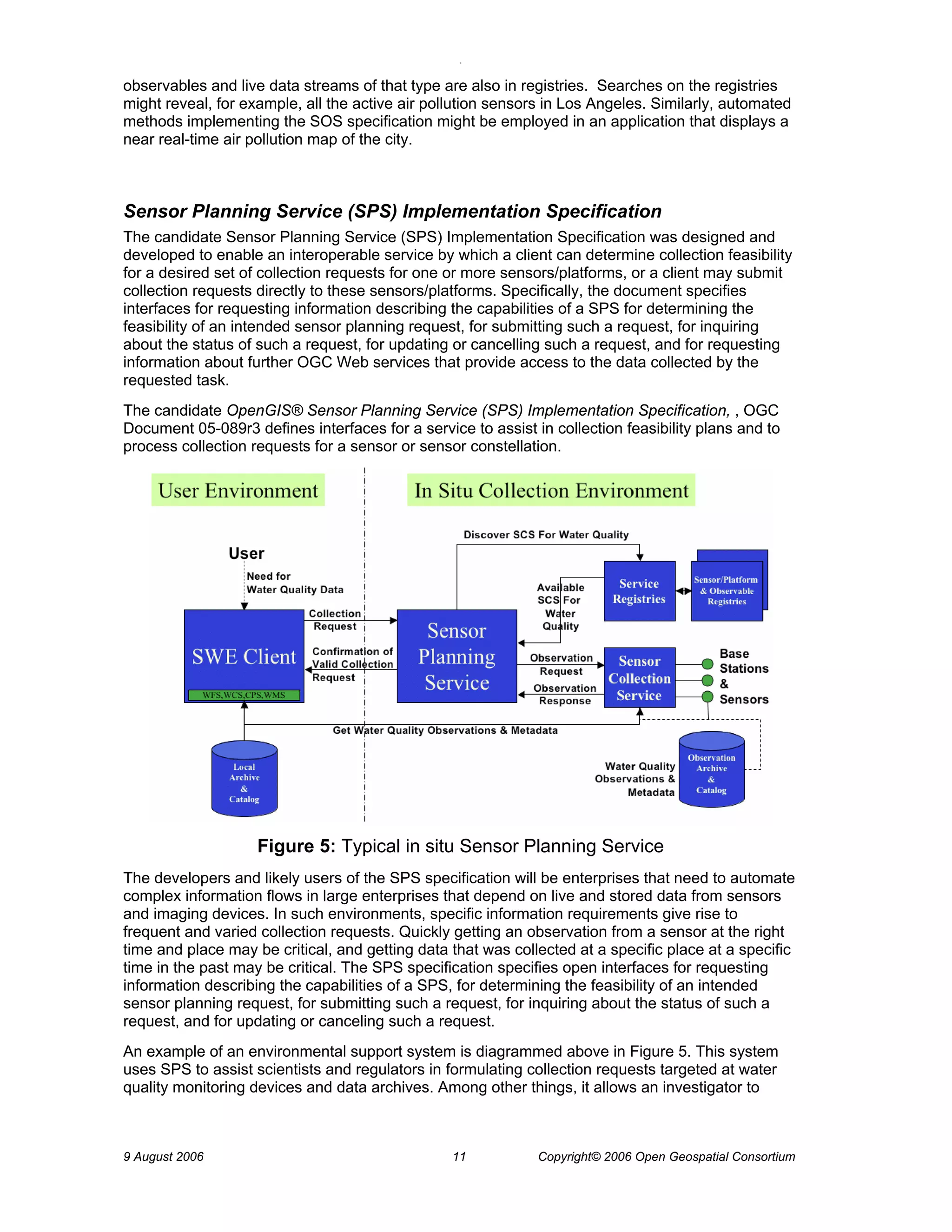 O 
9 August 2006 11 Copyright© 2006 Open Geospatial Consortium 
observables and live data streams of that type are also in registries. Searches on the registries might reveal, for example, all the active air pollution sensors in Los Angeles. Similarly, automated methods implementing the SOS specification might be employed in an application that displays a near real-time air pollution map of the city. 
Sensor Planning Service (SPS) Implementation Specification 
The candidate Sensor Planning Service (SPS) Implementation Specification was designed and developed to enable an interoperable service by which a client can determine collection feasibility for a desired set of collection requests for one or more sensors/platforms, or a client may submit collection requests directly to these sensors/platforms. Specifically, the document specifies interfaces for requesting information describing the capabilities of a SPS for determining the feasibility of an intended sensor planning request, for submitting such a request, for inquiring about the status of such a request, for updating or cancelling such a request, and for requesting information about further OGC Web services that provide access to the data collected by the requested task. 
The candidate OpenGIS® Sensor Planning Service (SPS) Implementation Specification, , OGC Document 05-089r3 defines interfaces for a service to assist in collection feasibility plans and to process collection requests for a sensor or sensor constellation. 
Figure 5: Typical in situ Sensor Planning Service 
The developers and likely users of the SPS specification will be enterprises that need to automate complex information flows in large enterprises that depend on live and stored data from sensors and imaging devices. In such environments, specific information requirements give rise to frequent and varied collection requests. Quickly getting an observation from a sensor at the right time and place may be critical, and getting data that was collected at a specific place at a specific time in the past may be critical. The SPS specification specifies open interfaces for requesting information describing the capabilities of a SPS, for determining the feasibility of an intended sensor planning request, for submitting such a request, for inquiring about the status of such a request, and for updating or canceling such a request. 
An example of an environmental support system is diagrammed above in Figure 5. This system uses SPS to assist scientists and regulators in formulating collection requests targeted at water quality monitoring devices and data archives. Among other things, it allows an investigator to  