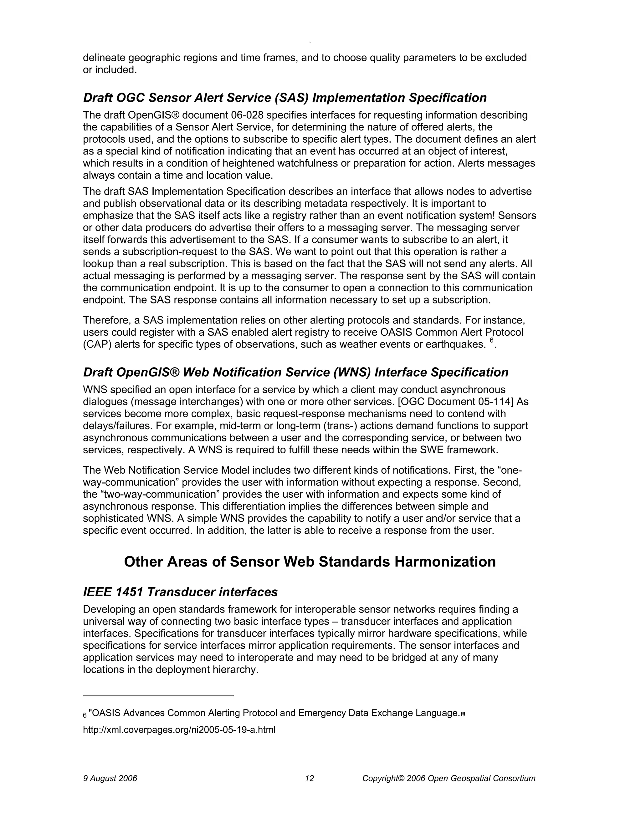 O 
9 August 2006 12 Copyright© 2006 Open Geospatial Consortium 
delineate geographic regions and time frames, and to choose quality parameters to be excluded or included. 
Draft OGC Sensor Alert Service (SAS) Implementation Specification 
The draft OpenGIS® document 06-028 specifies interfaces for requesting information describing the capabilities of a Sensor Alert Service, for determining the nature of offered alerts, the protocols used, and the options to subscribe to specific alert types. The document defines an alert as a special kind of notification indicating that an event has occurred at an object of interest, which results in a condition of heightened watchfulness or preparation for action. Alerts messages always contain a time and location value. 
The draft SAS Implementation Specification describes an interface that allows nodes to advertise and publish observational data or its describing metadata respectively. It is important to emphasize that the SAS itself acts like a registry rather than an event notification system! Sensors or other data producers do advertise their offers to a messaging server. The messaging server itself forwards this advertisement to the SAS. If a consumer wants to subscribe to an alert, it sends a subscription-request to the SAS. We want to point out that this operation is rather a lookup than a real subscription. This is based on the fact that the SAS will not send any alerts. All actual messaging is performed by a messaging server. The response sent by the SAS will contain the communication endpoint. It is up to the consumer to open a connection to this communication endpoint. The SAS response contains all information necessary to set up a subscription. 
Therefore, a SAS implementation relies on other alerting protocols and standards. For instance, users could register with a SAS enabled alert registry to receive OASIS Common Alert Protocol (CAP) alerts for specific types of observations, such as weather events or earthquakes. 6. 
Draft OpenGIS® Web Notification Service (WNS) Interface Specification 
WNS specified an open interface for a service by which a client may conduct asynchronous dialogues (message interchanges) with one or more other services. [OGC Document 05-114] As services become more complex, basic request-response mechanisms need to contend with delays/failures. For example, mid-term or long-term (trans-) actions demand functions to support asynchronous communications between a user and the corresponding service, or between two services, respectively. A WNS is required to fulfill these needs within the SWE framework. 
The Web Notification Service Model includes two different kinds of notifications. First, the “one- way-communication” provides the user with information without expecting a response. Second, the “two-way-communication” provides the user with information and expects some kind of asynchronous response. This differentiation implies the differences between simple and sophisticated WNS. A simple WNS provides the capability to notify a user and/or service that a specific event occurred. In addition, the latter is able to receive a response from the user. 
Other Areas of Sensor Web Standards Harmonization 
IEEE 1451 Transducer interfaces 
Developing an open standards framework for interoperable sensor networks requires finding a universal way of connecting two basic interface types – transducer interfaces and application interfaces. Specifications for transducer interfaces typically mirror hardware specifications, while specifications for service interfaces mirror application requirements. The sensor interfaces and application services may need to interoperate and may need to be bridged at any of many locations in the deployment hierarchy. 
6 "OASIS Advances Common Alerting Protocol and Emergency Data Exchange Language." http://xml.coverpages.org/ni2005-05-19-a.html  
