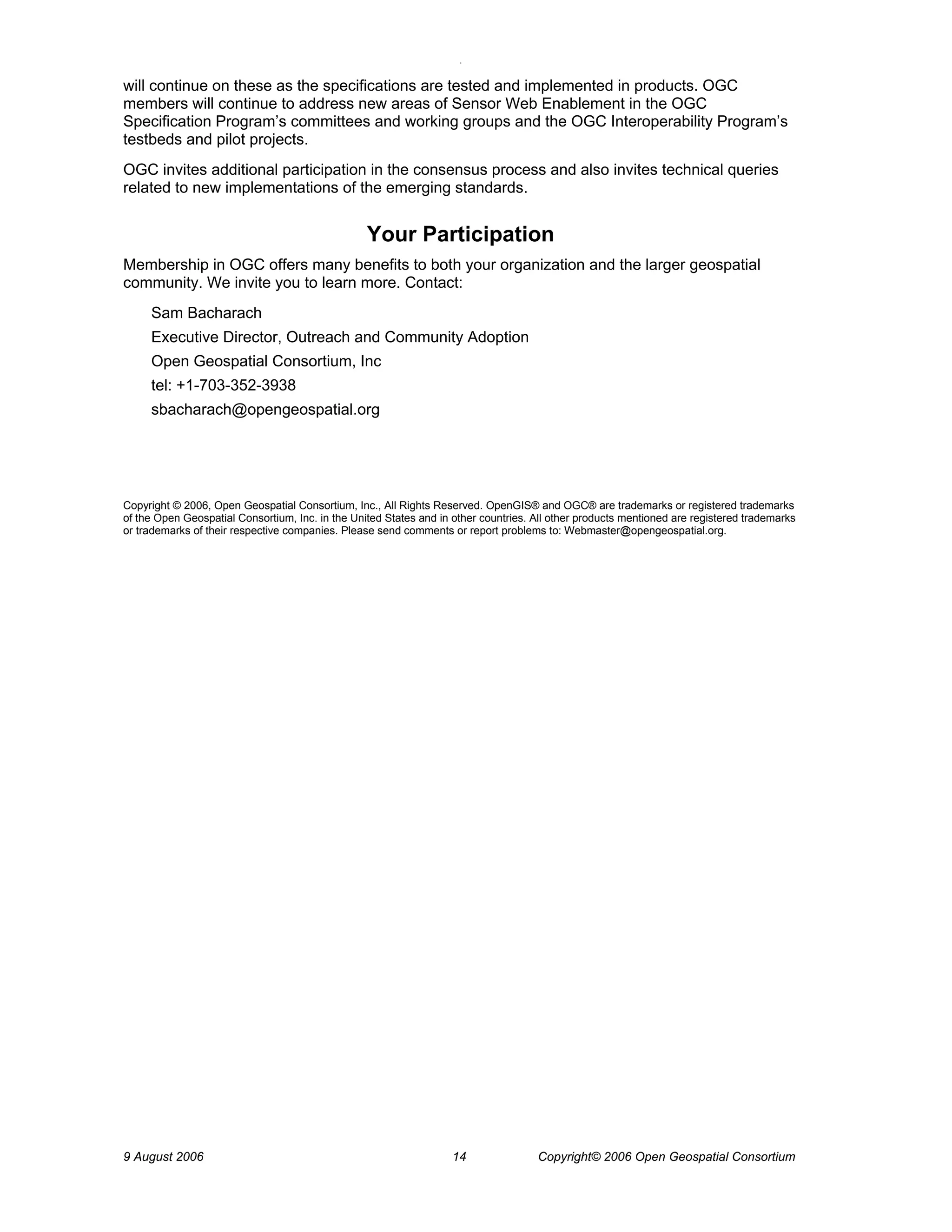 O 
9 August 2006 14 Copyright© 2006 Open Geospatial Consortium 
will continue on these as the specifications are tested and implemented in products. OGC members will continue to address new areas of Sensor Web Enablement in the OGC Specification Program’s committees and working groups and the OGC Interoperability Program’s testbeds and pilot projects. 
OGC invites additional participation in the consensus process and also invites technical queries related to new implementations of the emerging standards. 
Your Participation 
Membership in OGC offers many benefits to both your organization and the larger geospatial community. We invite you to learn more. Contact: 
Sam Bacharach 
Executive Director, Outreach and Community Adoption 
Open Geospatial Consortium, Inc 
tel: +1-703-352-3938 
sbacharach@opengeospatial.org 
Copyright © 2006, Open Geospatial Consortium, Inc., All Rights Reserved. OpenGIS® and OGC® are trademarks or registered trademarks of the Open Geospatial Consortium, Inc. in the United States and in other countries. All other products mentioned are registered trademarks or trademarks of their respective companies. Please send comments or report problems to: Webmaster@opengeospatial.org. 