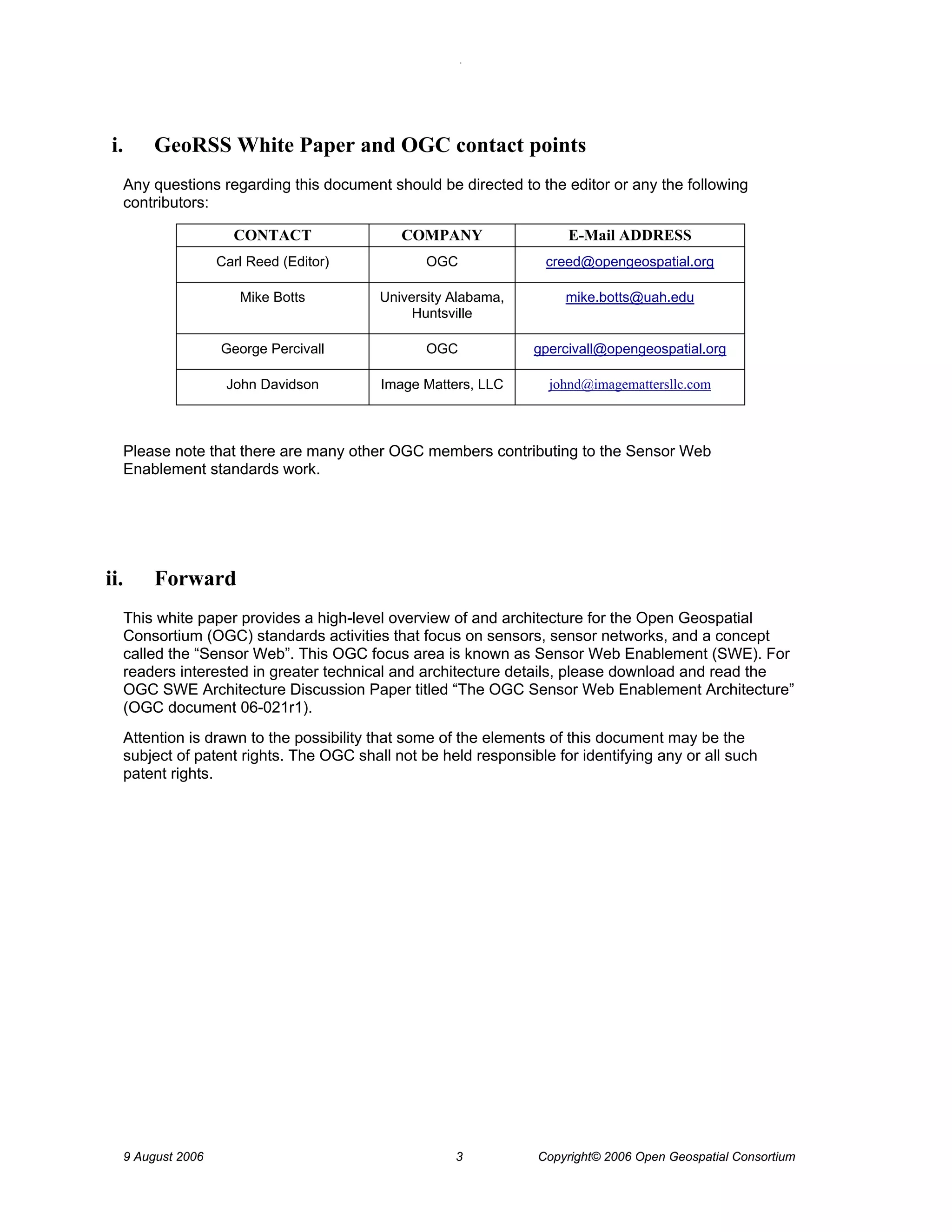 O 
9 August 2006 3 Copyright© 2006 Open Geospatial Consortium 
i. GeoRSS White Paper and OGC contact points 
Any questions regarding this document should be directed to the editor or any the following contributors: 
CONTACT 
COMPANY 
E-Mail ADDRESS 
Carl Reed (Editor) 
OGC 
creed@opengeospatial.org 
Mike Botts 
University Alabama, Huntsville 
mike.botts@uah.edu 
George Percivall 
OGC 
gpercivall@opengeospatial.org 
John Davidson 
Image Matters, LLC 
johnd@imagemattersllc.com 
Please note that there are many other OGC members contributing to the Sensor Web Enablement standards work. 
ii. Forward 
This white paper provides a high-level overview of and architecture for the Open Geospatial Consortium (OGC) standards activities that focus on sensors, sensor networks, and a concept called the “Sensor Web”. This OGC focus area is known as Sensor Web Enablement (SWE). For readers interested in greater technical and architecture details, please download and read the OGC SWE Architecture Discussion Paper titled “The OGC Sensor Web Enablement Architecture” (OGC document 06-021r1). 
Attention is drawn to the possibility that some of the elements of this document may be the subject of patent rights. The OGC shall not be held responsible for identifying any or all such patent rights.  