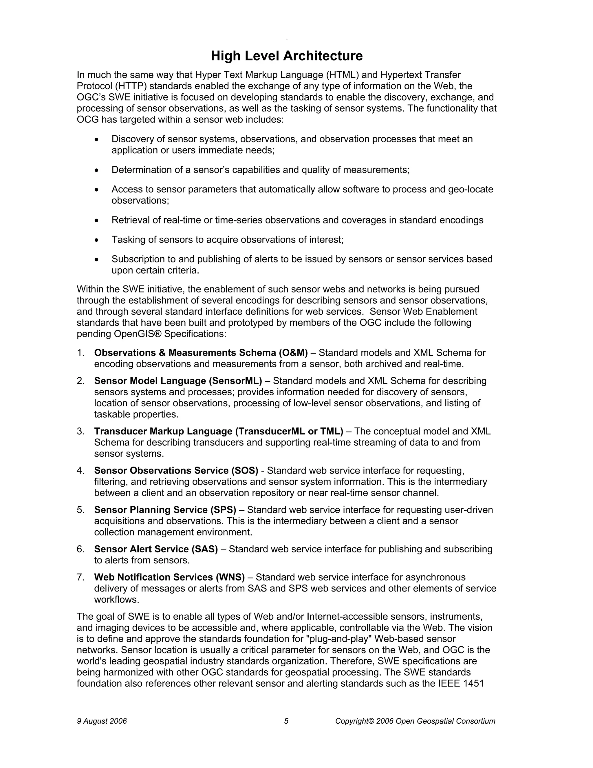 O 
9 August 2006 5 Copyright© 2006 Open Geospatial Consortium 
High Level Architecture 
In much the same way that Hyper Text Markup Language (HTML) and Hypertext Transfer Protocol (HTTP) standards enabled the exchange of any type of information on the Web, the OGC’s SWE initiative is focused on developing standards to enable the discovery, exchange, and processing of sensor observations, as well as the tasking of sensor systems. The functionality that OCG has targeted within a sensor web includes: 
• Discovery of sensor systems, observations, and observation processes that meet an application or users immediate needs; 
• Determination of a sensor’s capabilities and quality of measurements; 
• Access to sensor parameters that automatically allow software to process and geo-locate observations; 
• Retrieval of real-time or time-series observations and coverages in standard encodings 
• Tasking of sensors to acquire observations of interest; 
• Subscription to and publishing of alerts to be issued by sensors or sensor services based upon certain criteria. 
Within the SWE initiative, the enablement of such sensor webs and networks is being pursued through the establishment of several encodings for describing sensors and sensor observations, and through several standard interface definitions for web services. Sensor Web Enablement standards that have been built and prototyped by members of the OGC include the following pending OpenGIS® Specifications: 
1. Observations & Measurements Schema (O&M) – Standard models and XML Schema for encoding observations and measurements from a sensor, both archived and real-time. 
2. Sensor Model Language (SensorML) – Standard models and XML Schema for describing sensors systems and processes; provides information needed for discovery of sensors, location of sensor observations, processing of low-level sensor observations, and listing of taskable properties. 
3. Transducer Markup Language (TransducerML or TML) – The conceptual model and XML Schema for describing transducers and supporting real-time streaming of data to and from sensor systems. 
4. Sensor Observations Service (SOS) - Standard web service interface for requesting, filtering, and retrieving observations and sensor system information. This is the intermediary between a client and an observation repository or near real-time sensor channel. 
5. Sensor Planning Service (SPS) – Standard web service interface for requesting user-driven acquisitions and observations. This is the intermediary between a client and a sensor collection management environment. 
6. Sensor Alert Service (SAS) – Standard web service interface for publishing and subscribing to alerts from sensors. 
7. Web Notification Services (WNS) – Standard web service interface for asynchronous delivery of messages or alerts from SAS and SPS web services and other elements of service workflows. 
The goal of SWE is to enable all types of Web and/or Internet-accessible sensors, instruments, and imaging devices to be accessible and, where applicable, controllable via the Web. The vision is to define and approve the standards foundation for "plug-and-play" Web-based sensor networks. Sensor location is usually a critical parameter for sensors on the Web, and OGC is the world's leading geospatial industry standards organization. Therefore, SWE specifications are being harmonized with other OGC standards for geospatial processing. The SWE standards foundation also references other relevant sensor and alerting standards such as the IEEE 1451  