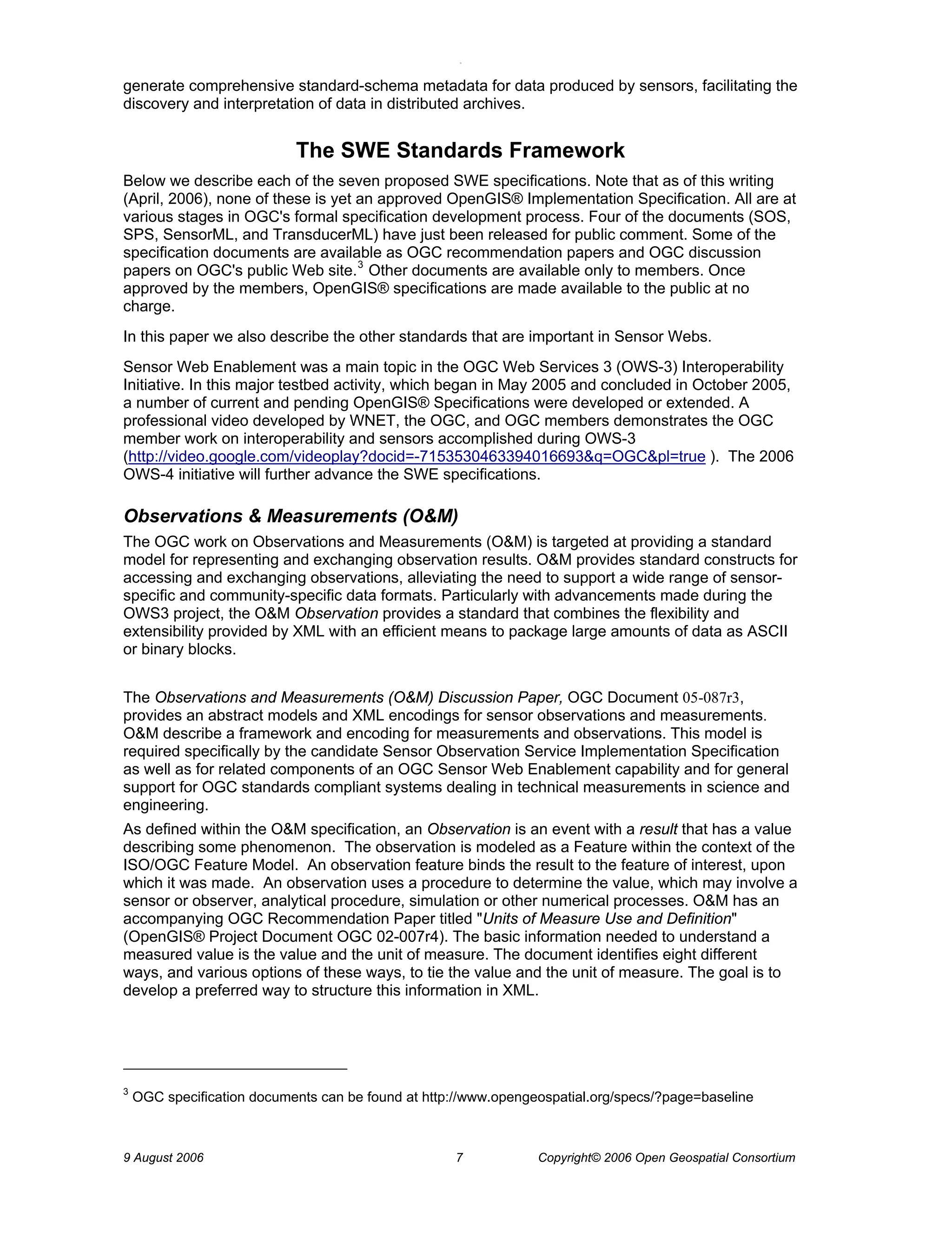 O 
9 August 2006 7 Copyright© 2006 Open Geospatial Consortium 
generate comprehensive standard-schema metadata for data produced by sensors, facilitating the discovery and interpretation of data in distributed archives. 
The SWE Standards Framework 
Below we describe each of the seven proposed SWE specifications. Note that as of this writing (April, 2006), none of these is yet an approved OpenGIS® Implementation Specification. All are at various stages in OGC's formal specification development process. Four of the documents (SOS, SPS, SensorML, and TransducerML) have just been released for public comment. Some of the specification documents are available as OGC recommendation papers and OGC discussion papers on OGC's public Web site.3 Other documents are available only to members. Once approved by the members, OpenGIS® specifications are made available to the public at no charge. 
In this paper we also describe the other standards that are important in Sensor Webs. 
Sensor Web Enablement was a main topic in the OGC Web Services 3 (OWS-3) Interoperability Initiative. In this major testbed activity, which began in May 2005 and concluded in October 2005, a number of current and pending OpenGIS® Specifications were developed or extended. A professional video developed by WNET, the OGC, and OGC members demonstrates the OGC member work on interoperability and sensors accomplished during OWS-3 (http://video.google.com/videoplay?docid=-7153530463394016693&q=OGC&pl=true ). The 2006 OWS-4 initiative will further advance the SWE specifications. 
Observations & Measurements (O&M) 
The OGC work on Observations and Measurements (O&M) is targeted at providing a standard model for representing and exchanging observation results. O&M provides standard constructs for accessing and exchanging observations, alleviating the need to support a wide range of sensor- specific and community-specific data formats. Particularly with advancements made during the OWS3 project, the O&M Observation provides a standard that combines the flexibility and extensibility provided by XML with an efficient means to package large amounts of data as ASCII or binary blocks. 
The Observations and Measurements (O&M) Discussion Paper, OGC Document 05-087r3, provides an abstract models and XML encodings for sensor observations and measurements. O&M describe a framework and encoding for measurements and observations. This model is required specifically by the candidate Sensor Observation Service Implementation Specification as well as for related components of an OGC Sensor Web Enablement capability and for general support for OGC standards compliant systems dealing in technical measurements in science and engineering. 
As defined within the O&M specification, an Observation is an event with a result that has a value describing some phenomenon. The observation is modeled as a Feature within the context of the ISO/OGC Feature Model. An observation feature binds the result to the feature of interest, upon which it was made. An observation uses a procedure to determine the value, which may involve a sensor or observer, analytical procedure, simulation or other numerical processes. O&M has an accompanying OGC Recommendation Paper titled "Units of Measure Use and Definition" (OpenGIS® Project Document OGC 02-007r4). The basic information needed to understand a measured value is the value and the unit of measure. The document identifies eight different ways, and various options of these ways, to tie the value and the unit of measure. The goal is to develop a preferred way to structure this information in XML. 
3 OGC specification documents can be found at http://www.opengeospatial.org/specs/?page=baseline  