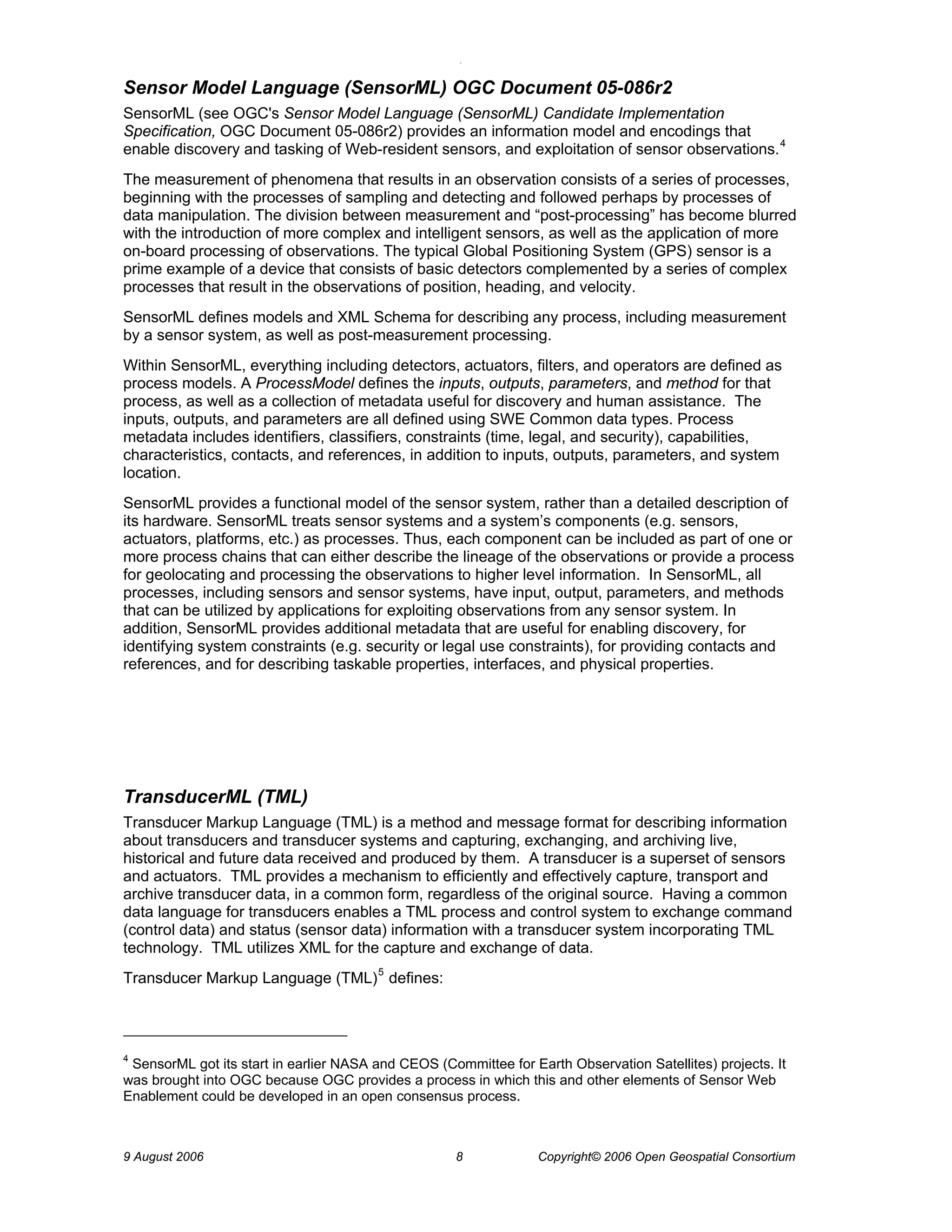 O 
9 August 2006 8 Copyright© 2006 Open Geospatial Consortium 
Sensor Model Language (SensorML) OGC Document 05-086r2 
SensorML (see OGC's Sensor Model Language (SensorML) Candidate Implementation Specification, OGC Document 05-086r2) provides an information model and encodings that enable discovery and tasking of Web-resident sensors, and exploitation of sensor observations.4 
The measurement of phenomena that results in an observation consists of a series of processes, beginning with the processes of sampling and detecting and followed perhaps by processes of data manipulation. The division between measurement and “post-processing” has become blurred with the introduction of more complex and intelligent sensors, as well as the application of more on-board processing of observations. The typical Global Positioning System (GPS) sensor is a prime example of a device that consists of basic detectors complemented by a series of complex processes that result in the observations of position, heading, and velocity. 
SensorML defines models and XML Schema for describing any process, including measurement by a sensor system, as well as post-measurement processing. 
Within SensorML, everything including detectors, actuators, filters, and operators are defined as process models. A ProcessModel defines the inputs, outputs, parameters, and method for that process, as well as a collection of metadata useful for discovery and human assistance. The inputs, outputs, and parameters are all defined using SWE Common data types. Process metadata includes identifiers, classifiers, constraints (time, legal, and security), capabilities, characteristics, contacts, and references, in addition to inputs, outputs, parameters, and system location. 
SensorML provides a functional model of the sensor system, rather than a detailed description of its hardware. SensorML treats sensor systems and a system’s components (e.g. sensors, actuators, platforms, etc.) as processes. Thus, each component can be included as part of one or more process chains that can either describe the lineage of the observations or provide a process for geolocating and processing the observations to higher level information. In SensorML, all processes, including sensors and sensor systems, have input, output, parameters, and methods that can be utilized by applications for exploiting observations from any sensor system. In addition, SensorML provides additional metadata that are useful for enabling discovery, for identifying system constraints (e.g. security or legal use constraints), for providing contacts and references, and for describing taskable properties, interfaces, and physical properties. 
TransducerML (TML) 
Transducer Markup Language (TML) is a method and message format for describing information about transducers and transducer systems and capturing, exchanging, and archiving live, historical and future data received and produced by them. A transducer is a superset of sensors and actuators. TML provides a mechanism to efficiently and effectively capture, transport and archive transducer data, in a common form, regardless of the original source. Having a common data language for transducers enables a TML process and control system to exchange command (control data) and status (sensor data) information with a transducer system incorporating TML technology. TML utilizes XML for the capture and exchange of data. 
Transducer Markup Language (TML)5 defines: 
4 SensorML got its start in earlier NASA and CEOS (Committee for Earth Observation Satellites) projects. It was brought into OGC because OGC provides a process in which this and other elements of Sensor Web Enablement could be developed in an open consensus process.  