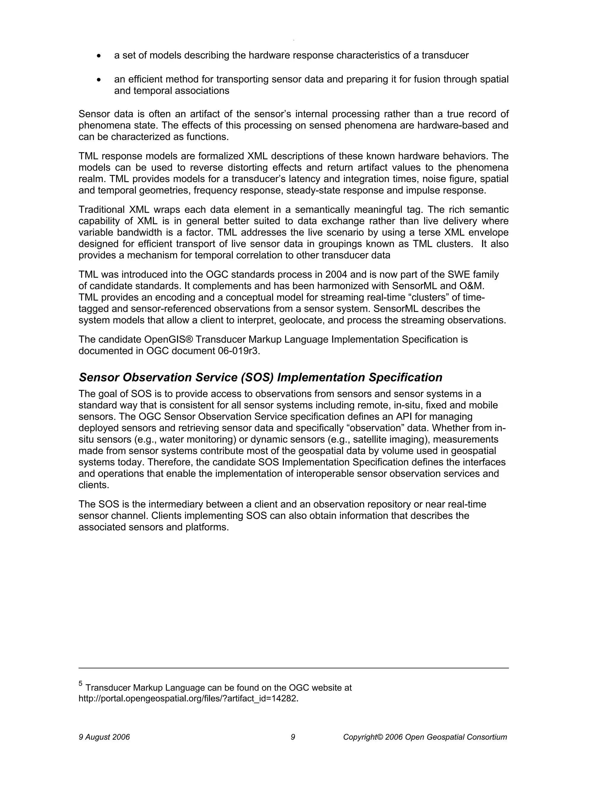 O 
9 August 2006 9 Copyright© 2006 Open Geospatial Consortium 
• a set of models describing the hardware response characteristics of a transducer 
• an efficient method for transporting sensor data and preparing it for fusion through spatial and temporal associations 
Sensor data is often an artifact of the sensor’s internal processing rather than a true record of phenomena state. The effects of this processing on sensed phenomena are hardware-based and can be characterized as functions. 
TML response models are formalized XML descriptions of these known hardware behaviors. The models can be used to reverse distorting effects and return artifact values to the phenomena realm. TML provides models for a transducer’s latency and integration times, noise figure, spatial and temporal geometries, frequency response, steady-state response and impulse response. 
Traditional XML wraps each data element in a semantically meaningful tag. The rich semantic capability of XML is in general better suited to data exchange rather than live delivery where variable bandwidth is a factor. TML addresses the live scenario by using a terse XML envelope designed for efficient transport of live sensor data in groupings known as TML clusters. It also provides a mechanism for temporal correlation to other transducer data 
TML was introduced into the OGC standards process in 2004 and is now part of the SWE family of candidate standards. It complements and has been harmonized with SensorML and O&M. TML provides an encoding and a conceptual model for streaming real-time “clusters” of time- tagged and sensor-referenced observations from a sensor system. SensorML describes the system models that allow a client to interpret, geolocate, and process the streaming observations. 
The candidate OpenGIS® Transducer Markup Language Implementation Specification is documented in OGC document 06-019r3. 
Sensor Observation Service (SOS) Implementation Specification 
The goal of SOS is to provide access to observations from sensors and sensor systems in a standard way that is consistent for all sensor systems including remote, in-situ, fixed and mobile sensors. The OGC Sensor Observation Service specification defines an API for managing deployed sensors and retrieving sensor data and specifically “observation” data. Whether from in- situ sensors (e.g., water monitoring) or dynamic sensors (e.g., satellite imaging), measurements made from sensor systems contribute most of the geospatial data by volume used in geospatial systems today. Therefore, the candidate SOS Implementation Specification defines the interfaces and operations that enable the implementation of interoperable sensor observation services and clients. 
The SOS is the intermediary between a client and an observation repository or near real-time sensor channel. Clients implementing SOS can also obtain information that describes the associated sensors and platforms. 
5 Transducer Markup Language can be found on the OGC website at http://portal.opengeospatial.org/files/?artifact_id=14282.  