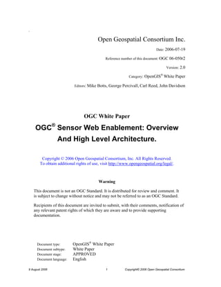 O 
9 August 2006 1 Copyright© 2006 Open Geospatial Consortium 
. 
Open Geospatial Consortium Inc. 
Date: 2006-07-19 
Reference number of this document: OGC 06-050r2 
Version: 2.0 
Category: OpenGIS® White Paper 
Editors: Mike Botts, George Percivall, Carl Reed, John Davidson 
OGC White Paper 
OGC® Sensor Web Enablement: Overview 
And High Level Architecture. 
Copyright © 2006 Open Geospatial Consortium, Inc. All Rights Reserved. To obtain additional rights of use, visit http://www.opengeospatial.org/legal/. 
Warning 
This document is not an OGC Standard. It is distributed for review and comment. It is subject to change without notice and may not be referred to as an OGC Standard. 
Recipients of this document are invited to submit, with their comments, notification of any relevant patent rights of which they are aware and to provide supporting documentation. 
Document type: OpenGIS® White Paper 
Document subtype: White Paper 
Document stage: APPROVED 
Document language: English  