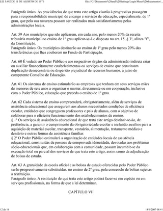 LEI 5.692 DE 11 DE AGOSTO DE 1971                            file:///C:/Documents%20and%20Settings/Login/Meus%20documentos/...



           Parágrafo único. As providências de que trata este artigo visarão à progressiva passagem
           para a responsabilidade municipal de encargo e serviços de educação, especialmente. de 1º
           grau, que pela sua natureza possam ser realizados mais satisfatoriamente pelas
           administrações locais.

           Art. 59 Aos municípios que não aplicarem, em cada ano, pelo menos 20% da receita
           tributária municipal no ensino de 1º grau aplicar-se-á o disposto no art. 15, § 3º, alínea "f",
           da Constituição.
           Parágrafo único. Os municípios destinarão ao ensino de 1º grau pelo menos 20% das
           transferências que lhes couberem no Fundo de Participação.

           Art. 60 É vedado ao Poder Público e aos respectivos órgãos da administração indireta criar
           ou auxiliar financeiramente estabelecimentos ou serviços de ensino que constituam
           duplicação desnecessária ou dispersão prejudicial de recursos humanos, a juízo do
           competente Conselho de Educação.

           Art. 61 Os sistemas de ensino estimularão as empresas que tenham em seus serviços mães
           de menores de sete anos a organizar e manter, diretamente ou em cooperação, inclusive
           com o Poder Público, educação que preceda o ensino de 1º grau.

           Art. 62 Cada sistema de ensino compreenderá, obrigatoriamente, além de serviços de
           assistência educacional que assegurem aos alunos necessitados condições de eficiência
           escolar, entidades que congreguem professores e pais de alunos, com o objetivo de
           colaborar para o eficiente funcionamento dos estabelecimentos de ensino.
           § 1º Os serviços de assistência educacional de que trata este artigo destinar-se-ão, de
           preferência, a garantir o cumprimento da obrigatoriedade escolar e incluirão auxílios para a
           aquisição de material escolar, transporte, vestuário, alimentação, tratamento médico e
           dentário e outras formas de assistência familiar.
           § 2º O Poder Público estimulará a organização de entidades locais de assistência
           educacional, constituídas de pessoas de comprovada idoneidade, devotadas aos problemas
           sócio-educacionais que, em colaboração com a comunidade, possam incumbir-se da
           execução total ou parcial dos serviços de que trata este artigo, assim como da adjudicação
           de bolsas de estudo.

           Art. 63 A gratuidade da escola oficial e as bolsas de estudo oferecidas pelo Poder Público
           serão progressivamente substituídas, no ensino de 2º grau, pela concessão de bolsas sujeitas
           à restituição.
           Parágrafo único. A restituição de que trata este artigo poderá fazer-se em espécie ou em
           serviços profissionais, na forma de que a lei determinar.

                                                  CAPÍTULO VII



12 de 16                                                                                                       14/6/2007 08:41
 