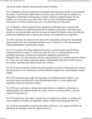 LEI 5.692 DE 11 DE AGOSTO DE 1971                           file:///C:/Documents%20and%20Settings/Login/Meus%20documentos/...



           oficiais de ensino superior indicados pelo mesmo Conselho.

           Art. 78 Quando a oferta de professores licenciados não bastar para atender às necessidades
           do ensino, os profissionais diplomados em outros cursos de nível superior poderão ser
           registrados no Ministério da Educação e Cultura, mediante complementação de seus
           estudos, na mesma área ou em áreas afins onde se inclua a formação pedagógica,
           observados os critérios estabelecidos pelo Conselho Federal de Educação.

           Art. 79 Quando a oferta de profissionais legalmente habilitados para o exercício das
           funções de direção dos estabelecimentos de um sistema ou parte deste, não bastar para
           atender as suas necessidades, permitir-se-á que as respectivas funções sejam exercidas por
           professores habilitados para o mesmo grau escolar, com experiência de magistério.

           Art. 80 Os sistemas de ensino deverão desenvolver programas especiais de recuperação
           para os professores sem a formação prescrita no art. 29 desta Lei, a fim de que possam
           atingir gradualmente a qualificação exigida.

           Art. 81 Os sistemas de ensino estabelecerão prazos, a contar da aprovação do Plano
           Estadual referido no artigo 72, dentro dos quais deverão os estabelecimentos de sua
           jurisdição apresentar os respectivos regimentos adaptados à presente Lei.
           Parágrafo único. Nos três primeiros anos de vigência desta Lei, os estabelecimentos oficiais
           de 1º grau, que não tenham regimento próprio, regularmente aprovado, deverão reger-se
           por normas expedidas pela administração dos sistemas.

           Art. 82 Os atuais inspetores federais de ensino poderão ser postos à disposição dos sistemas
           que necessitem de sua colaboração, preferencialmente daqueles em cuja jurisdição estejam
           lotados.

           Art. 83 Os concursos para cargos do magistério, em estabelecimentos oficiais, cujas
           inscrições foram encerradas até a data da publicação desta Lei, serão regidos pela
           legislação citada nos respectivos editais.

           Art. 84 Ficam ressalvados os direitos dos atuais diretores, inspetores, orientadores e
           administradores de estabelecimentos de ensino, estáveis no serviço público, antes da
           vigência da presente Lei.

           Art. 85 Permanecem, para todo o corrente ano, as exigências de idade e os critérios de
           exame supletivo constantes da legislação vigente, na data da promulgação desta Lei.

           Art. 86 Ficam assegurados os direitos dos atuais professores, com registro definitivo no
           Ministério da Educação, antes da vigência desta Lei.



15 de 16                                                                                                      14/6/2007 08:41
 