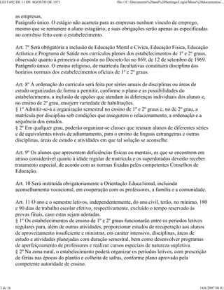 LEI 5.692 DE 11 DE AGOSTO DE 1971                        file:///C:/Documents%20and%20Settings/Login/Meus%20documentos/...



          as empresas.
          Parágrafo único. O estágio não acarreta para as empresas nenhum vínculo de emprego,
          mesmo que se remunere o aluno estagiário, e suas obrigações serão apenas as especificadas
          no convênio feito com o estabelecimento.

          Art. 7º Será obrigatória a inclusão de Educação Moral e Cívica, Educação Física, Educação
          Artística e Programa de Saúde nos currículos plenos dos estabelecimentos de 1º e 2º graus,
          observado quanto à primeira o disposto no Decreto-lei no 869, de 12 de setembro de 1969.
          Parágrafo único. O ensino religioso, de matrícula facultativas constituirá disciplina dos
          horários normais dos estabelecimentos oficiais de 1º e 2º graus.

          Art. 8º A ordenação do currículo será feita por séries anuais de disciplinas ou áreas de
          estudo organizadas de forma a permitir, conforme o plano e as possibilidades do
          estabelecimento, a inclusão de opções que atendam às diferenças individuais dos alunos e,
          no ensino de 2º grau, ensejem variedade de habilitações.
          § 1º Admitir-se-á a organização semestral no ensino de 1º e 2º graus e, no de 2º grau, a
          matrícula por disciplina sob condições que assegurem o relacionamento, a ordenação e a
          sequência dos estudos.
          § 2º Em qualquer grau, poderão organizar-se classes que reunam alunos de diferentes séries
          e de equivalentes níveis de adiantamento, para o ensino de línguas estrangeiras e outras
          disciplinas, áreas de estudo e atividades em que tal solução se aconselhe.

          Art. 9º Os alunos que apresentem deficiências físicas ou mentais, os que se encontrem em
          atraso considerável quanto à idade regular de matrícula e os superdotados deverão receber
          tratamento especial, de acordo com as normas fixadas pelos competentes Conselhos de
          Educação.

          Art. 10 Será instituída obrigatoriamente a Orientação Educa1ional, incluindo
          aconselhamento vocacional, em cooperação com os professores, a família e a comunidade.

          Art. 11 O ano e o semestre letivos, independentemente, do ano civil, terão, no mínimo, 180
          e 90 dias de trabalho escolar efetivo, respectivamente, excluído o tempo reservado às
          provas finais, caso estas sejam adotadas.
          § 1º Os estabelecimentos de ensino de 1º e 2º graus funcionarão entre os períodos letivos
          regulares para, além de outras atividades, proporcionar estudos de recuperação aos alunos
          de aproveitamento insuficiente e ministrar, em caráter intensivo, disciplinas, áreas de
          estudo e atividades planejadas com duração semestral, bem como desenvolver programas
          de aperfeiçoamento de professores e realizar cursos especiais de natureza supletiva.
          § 2º Na zona rural, o estabelecimento poderá organizar os períodos letivos, com prescrição
          de férias nas épocas do plantio e colheita de safras, conforme plano aprovado pela
          competente autoridade de ensino.



3 de 16                                                                                                    14/6/2007 08:41
 