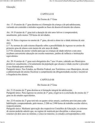 LEI 5.692 DE 11 DE AGOSTO DE 1971                         file:///C:/Documents%20and%20Settings/Login/Meus%20documentos/...



          Educação


                                                CAPÍTULO II

                                            Do Ensino de 1º Grau

          Art. 17. O ensino de 1º grau destina-se à formação da criança e do pré-adolescente,
          variando em conteúdo e métodos segundo as fases de desenvolvimento dos alunos.

          Art. 18. O ensino de 1º grau terá a duração de oito anos letivos e compreenderá,
          anualmente, pelo menos 720 horas de atividades.

          Art. 19. Para o ingresso no ensino de 1º grau, deverá o aluno ter a idade mínima de sete
          anos.
          § 1º As normas de cada sistema disporão sobre a possibilidade de ingresso no ensino de
          primeiro grau de alunos com menos de sete anos de idade.
          § 2º Os sistemas de ensino velarão para que as crianças de idade inferior a sete anos
          recebam conveniente educação em escolas maternais, jardins de infância e instituições
          equivalentes.

          Art. 20. O ensino de 1º grau será obrigatório dos 7 aos 14 anos, cabendo aos Municípios
          promover, anualmente, o levantamento da população que alcance a idade escolar e proceder
          à sua chamada para matrícula.
          Parágrafo único. Nos Estados, no Distrito Federal, nos Territórios e nos Municípios, deverá
          a administração do ensino fiscalizar o cumprimento da obrigatoriedade escolar e incentivar
          a frequência dos alunos.

                                               CAPÍTULO III

                                            Do Ensino de 2º Grau

          Art. 21 O ensino de 2º grau destina-se à formação integral do adolescente.
          Parágrafo único. Para ingresso no ensino de 2º grau, exigir-se-á a conclusão do ensino de 1º
          grau ou de estudos equivalentes.

          Art. 22 O ensino de 2º grau terá três ou quatro séries anuais, conforme previsto para cada
          habilitação, compreendendo, pelo menos, 2.200 ou 2.900 horas de trabalho escolar efetivo,
          respectivamente.
          Parágrafo único. Mediante aprovação dos respectivos Conselhos de Educação, os sistemas
          de ensino poderão admitir que, no regime de matrícula por disciplina, o aluno possa
          concluir em dois anos no mínimo, e cinco no máximo, os estudos correspondentes a três


5 de 16                                                                                                     14/6/2007 08:41
 