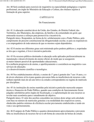 LEI 5.692 DE 11 DE AGOSTO DE 1971                          file:///C:/Documents%20and%20Settings/Login/Meus%20documentos/...



          Art. 40 Será condição para exercício de magistério ou especialidade pedagógica o registro
          profissional, em órgão do Ministério da Educação e Cultura, dos titulares sujeitos à
          formação de grau superior.

                                                CAPÍTULO VI

                                               Do Financiamento


          Art. 41 A educação constitui dever da União, dos Estados, do Distrito Federal, dos
          Territórios, dos Municípios, das empresas, da família e da comunidade em geral, que
          entrosarão recursos e esforços para promovê-la e incentivá-la.
          Parágrafo único. Respondem, na forma da lei, solidariamente com o Poder Público, pelo
          cumprimento do preceito constitucional da obrigatoriedade escolar, os pais ou responsáveis
          e os empregadores de toda natureza de que os mesmos sejam dependentes.

          Art. 42 O ensino nos diferentes graus será ministrado pelos poderes públicos e, respeitadas
          as leis que o regulam, é livre à iniciativa particular.

          Art. 43 Os recursos públicos destinados à educação serão aplicados preferencialmente na
          manutenção e desenvolvimento do ensino oficial, de modo que se assegurem:
          a) maior número possível de oportunidades educacionais;
          b) a melhoria progressiva do ensino, o aperfeiçoamento e a assistência ao magistério e aos
          serviços de educação;
          c) o desenvolvimento científico e tecnológico.

          Art. 44 Nos estabelecimentos oficiais, o ensino de 1º grau é gratuito dos 7 aos 14 anos, e o
          de níveis ulteriores sê-lo-á para quantos provarem falta ou insuficiência de recursos e não
          tenham repetido mais de um ano letivo ou estudos correspondentes no regime de matrícula
          por disciplinas.

          Art. 45 As instituições de ensino mantidas pela iniciativa particular merecerão amparo
          técnico e financeiro do Poder Público, quando suas condições de funcionamento forem
          julgadas satisfatórias pelos órgãos de fiscalização, e a suplementação de seus recursos se
          revelar mais econômica para o atendimento do objetivo.
          Parágrafo único. O valor dos auxílios concedidos nos termos deste artigo será calculado
          com base no número de matrículas gratuitas e na modalidade dos respectivos cursos,
          obedecidos padrões mínimos de eficiência escolar previamente estabelecidos e tendo em
          vista o seu aprimoramento.

          Art. 46 O amparo do Poder Público a quantos demonstrarem aproveitamento e provarem
          falta ou insuficiência de recursos far-se-á sob forma de concessão de bolsas de estudo.


9 de 16                                                                                                      14/6/2007 08:41
 