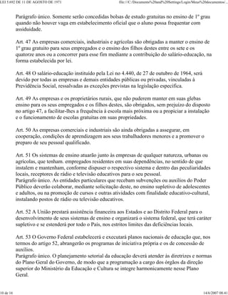 LEI 5.692 DE 11 DE AGOSTO DE 1971 file:///C:/Documents%20and%20Settings/Login/Meus%20documentos/...
10 de 16 14/6/2007 08:41
Parágrafo único. Somente serão concedidas bolsas de estudo gratuitas no ensino de 1º grau
quando não houver vaga em estabelecimento oficial que o aluno possa frequentar com
assiduidade.
Art. 47 As empresas comerciais, industriais e agrícolas são obrigadas a manter o ensino de
1º grau gratuito para seus empregados e o ensino dos filhos destes entre os sete e os
quatorze anos ou a concorrer para esse fim mediante a contribuição do salário-educação, na
forma estabelecida por lei.
Art. 48 O salário-educação instituído pela Lei no 4.440, de 27 de outubro de 1964, será
devido por todas as empresas e demais entidades públicas ou privadas, vinculadas à
Previdência Social, ressalvadas as exceções previstas na legislação especifica.
Art. 49 As empresas e os proprietários rurais, que não puderem manter em suas glebas
ensino para os seus empregados e os filhos destes, são obrigados, sem prejuízo do disposto
no artigo 47, a facilitar-lhes a frequência à escola mais próxima ou a propiciar a instalação
e o funcionamento de escolas gratuitas em suas propriedades.
Art. 50 As empresas comerciais e industriais são ainda obrigadas a assegurar, em
cooperação, condições de aprendizagem aos seus trabalhadores menores e a promover o
preparo de seu pessoal qualificado.
Art. 51 Os sistemas de ensino atuarão junto às empresas de qualquer natureza, urbanas ou
agrícolas, que tenham. empregados residentes em suas dependências, no sentido de que
instalem e mantenham, conforme dispuser o respectivo sistema e dentro das peculiaridades
locais, receptores de rádio e televisão educativos para o seu pessoal.
Parágrafo único. As entidades particulares que recebam subvenções ou auxílios do Poder
Público deverão colaborar, mediante solicitação deste, no ensino supletivo de adolescentes
e adultos, ou na promoção de cursos e outras atividades com finalidade educativo-cultural,
instalando postos de rádio ou televisão educativos.
Art. 52 A União prestará assistência financeira aos Estados e ao Distrito Federal para o
desenvolvimento de seus sistemas de ensino e organizará o sistema federal, que terá caráter
supletivo e se estenderá por todo o País, nos estritos limites das deficiências locais.
Art. 53 O Governo Federal estabelecerá e executará planos nacionais de educação que, nos
termos do artigo 52, abrangerão os programas de iniciativa própria e os de concessão de
auxílios.
Parágrafo único. O planejamento setorial da educação deverá atender às diretrizes e normas
do Plano Geral do Governo, de modo que a programação a cargo dos órgãos da direção
superior do Ministério da Educação e Cultura se integre harmonicamente nesse Plano
Geral.
 