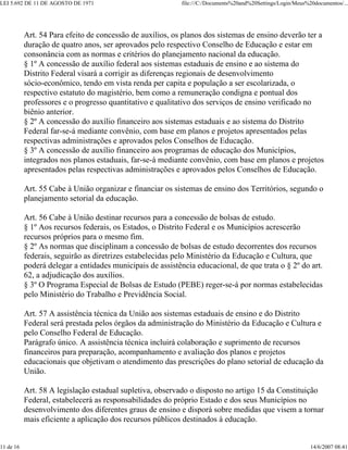 LEI 5.692 DE 11 DE AGOSTO DE 1971 file:///C:/Documents%20and%20Settings/Login/Meus%20documentos/...
11 de 16 14/6/2007 08:41
Art. 54 Para efeito de concessão de auxílios, os planos dos sistemas de ensino deverão ter a
duração de quatro anos, ser aprovados pelo respectivo Conselho de Educação e estar em
consonância com as normas e critérios do planejamento nacional da educação.
§ 1º A concessão de auxílio federal aos sistemas estaduais de ensino e ao sistema do
Distrito Federal visará a corrigir as diferenças regionais de desenvolvimento
sócio-econômico, tendo em vista renda per capita e população a ser escolarizada, o
respectivo estatuto do magistério, bem como a remuneração condigna e pontual dos
professores e o progresso quantitativo e qualitativo dos serviços de ensino verificado no
biênio anterior.
§ 2º A concessão do auxílio financeiro aos sistemas estaduais e ao sistema do Distrito
Federal far-se-á mediante convênio, com base em planos e projetos apresentados pelas
respectivas administrações e aprovados pelos Conselhos de Educação.
§ 3º A concessão de auxílio financeiro aos programas de educação dos Municípios,
integrados nos planos estaduais, far-se-á mediante convênio, com base em planos e projetos
apresentados pelas respectivas administrações e aprovados pelos Conselhos de Educação.
Art. 55 Cabe à União organizar e financiar os sistemas de ensino dos Territórios, segundo o
planejamento setorial da educação.
Art. 56 Cabe à União destinar recursos para a concessão de bolsas de estudo.
§ 1º Aos recursos federais, os Estados, o Distrito Federal e os Municípios acrescerão
recursos próprios para o mesmo fim.
§ 2º As normas que disciplinam a concessão de bolsas de estudo decorrentes dos recursos
federais, seguirão as diretrizes estabelecidas pelo Ministério da Educação e Cultura, que
poderá delegar a entidades municipais de assistência educacional, de que trata o § 2º do art.
62, a adjudicação dos auxílios.
§ 3º O Programa Especial de Bolsas de Estudo (PEBE) reger-se-á por normas estabelecidas
pelo Ministério do Trabalho e Previdência Social.
Art. 57 A assistência técnica da União aos sistemas estaduais de ensino e do Distrito
Federal será prestada pelos órgãos da administração do Ministério da Educação e Cultura e
pelo Conselho Federal de Educação.
Parágrafo único. A assistência técnica incluirá colaboração e suprimento de recursos
financeiros para preparação, acompanhamento e avaliação dos planos e projetos
educacionais que objetivam o atendimento das prescrições do plano setorial de educação da
União.
Art. 58 A legislação estadual supletiva, observado o disposto no artigo 15 da Constituição
Federal, estabelecerá as responsabilidades do próprio Estado e dos seus Municípios no
desenvolvimento dos diferentes graus de ensino e disporá sobre medidas que visem a tornar
mais eficiente a aplicação dos recursos públicos destinados à educação.
 