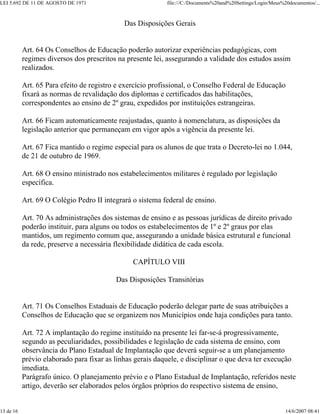 LEI 5.692 DE 11 DE AGOSTO DE 1971 file:///C:/Documents%20and%20Settings/Login/Meus%20documentos/...
13 de 16 14/6/2007 08:41
Das Disposições Gerais
Art. 64 Os Conselhos de Educação poderão autorizar experiências pedagógicas, com
regimes diversos dos prescritos na presente lei, assegurando a validade dos estudos assim
realizados.
Art. 65 Para efeito de registro e exercício profissional, o Conselho Federal de Educação
fixará as normas de revalidação dos diplomas e certificados das habilitações,
correspondentes ao ensino de 2º grau, expedidos por instituições estrangeiras.
Art. 66 Ficam automaticamente reajustadas, quanto à nomenclatura, as disposições da
legislação anterior que permaneçam em vigor após a vigência da presente lei.
Art. 67 Fica mantido o regime especial para os alunos de que trata o Decreto-lei no 1.044,
de 21 de outubro de 1969.
Art. 68 O ensino ministrado nos estabelecimentos militares é regulado por legislação
específica.
Art. 69 O Colégio Pedro II integrará o sistema federal de ensino.
Art. 70 As administrações dos sistemas de ensino e as pessoas jurídicas de direito privado
poderão instituir, para alguns ou todos os estabelecimentos de 1º e 2º graus por elas
mantidos, um regimento comum que, assegurando a unidade básica estrutural e funcional
da rede, preserve a necessária flexibilidade didática de cada escola.
CAPÍTULO VIII
Das Disposições Transitórias
Art. 71 Os Conselhos Estaduais de Educação poderão delegar parte de suas atribuições a
Conselhos de Educação que se organizem nos Municípios onde haja condições para tanto.
Art. 72 A implantação do regime instituído na presente lei far-se-á progressivamente,
segundo as peculiaridades, possibilidades e legislação de cada sistema de ensino, com
observância do Plano Estadual de Implantação que deverá seguir-se a um planejamento
prévio elaborado para fixar as linhas gerais daquele, e disciplinar o que deva ter execução
imediata.
Parágrafo único. O planejamento prévio e o Plano Estadual de Implantação, referidos neste
artigo, deverão ser elaborados pelos órgãos próprios do respectivo sistema de ensino,
 