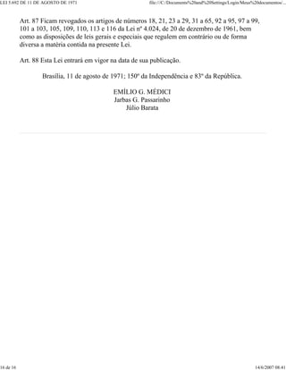 LEI 5.692 DE 11 DE AGOSTO DE 1971 file:///C:/Documents%20and%20Settings/Login/Meus%20documentos/...
16 de 16 14/6/2007 08:41
Art. 87 Ficam revogados os artigos de números 18, 21, 23 a 29, 31 a 65, 92 a 95, 97 a 99,
101 a 103, 105, 109, 110, 113 e 116 da Lei nº 4.024, de 20 de dezembro de 1961, bem
como as disposições de leis gerais e especiais que regulem em contrário ou de forma
diversa a matéria contida na presente Lei.
Art. 88 Esta Lei entrará em vigor na data de sua publicação.
Brasília, 11 de agosto de 1971; 150º da Independência e 83º da República.
EMÍLIO G. MÉDICI
Jarbas G. Passarinho
Júlio Barata
 