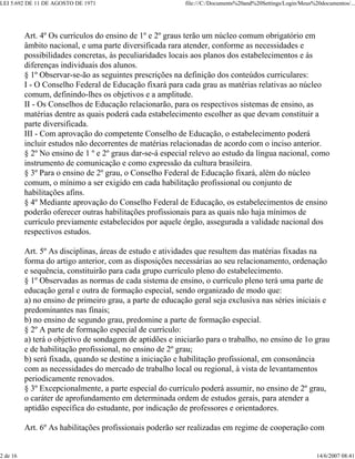 LEI 5.692 DE 11 DE AGOSTO DE 1971 file:///C:/Documents%20and%20Settings/Login/Meus%20documentos/...
2 de 16 14/6/2007 08:41
Art. 4º Os currículos do ensino de 1º e 2º graus terão um núcleo comum obrigatório em
âmbito nacional, e uma parte diversificada rara atender, conforme as necessidades e
possibilidades concretas, às peculiaridades locais aos planos dos estabelecimentos e às
diferenças individuais dos alunos.
§ 1º Observar-se-ão as seguintes prescrições na definição dos conteúdos curriculares:
I - O Conselho Federal de Educação fixará para cada grau as matérias relativas ao núcleo
comum, definindo-lhes os objetivos e a amplitude.
II - Os Conselhos de Educação relacionarão, para os respectivos sistemas de ensino, as
matérias dentre as quais poderá cada estabelecimento escolher as que devam constituir a
parte diversificada.
III - Com aprovação do competente Conselho de Educação, o estabelecimento poderá
incluir estudos não decorrentes de matérias relacionadas de acordo com o inciso anterior.
§ 2º No ensino de 1 º e 2º graus dar-se-á especial relevo ao estudo da língua nacional, como
instrumento de comunicação e como expressão da cultura brasileira.
§ 3º Para o ensino de 2º grau, o Conselho Federal de Educação fixará, além do núcleo
comum, o mínimo a ser exigido em cada habilitação profissional ou conjunto de
habilitações afins.
§ 4º Mediante aprovação do Conselho Federal de Educação, os estabelecimentos de ensino
poderão oferecer outras habilitações profissionais para as quais não haja mínimos de
currículo previamente estabelecidos por aquele órgão, assegurada a validade nacional dos
respectivos estudos.
Art. 5º As disciplinas, áreas de estudo e atividades que resultem das matérias fixadas na
forma do artigo anterior, com as disposições necessárias ao seu relacionamento, ordenação
e sequência, constituirão para cada grupo currículo pleno do estabelecimento.
§ 1º Observadas as normas de cada sistema de ensino, o currículo pleno terá uma parte de
educação geral e outra de formação especial, sendo organizado de modo que:
a) no ensino de primeiro grau, a parte de educação geral seja exclusiva nas séries iniciais e
predominantes nas finais;
b) no ensino de segundo grau, predomine a parte de formação especial.
§ 2º A parte de formação especial de currículo:
a) terá o objetivo de sondagem de aptidões e iniciarão para o trabalho, no ensino de 1o grau
e de habilitação profissional, no ensino de 2º grau;
b) será fixada, quando se destine a iniciação e habilitação profissional, em consonância
com as necessidades do mercado de trabalho local ou regional, à vista de levantamentos
periodicamente renovados.
§ 3º Excepcionalmente, a parte especial do currículo poderá assumir, no ensino de 2º grau,
o caráter de aprofundamento em determinada ordem de estudos gerais, para atender a
aptidão específica do estudante, por indicação de professores e orientadores.
Art. 6º As habilitações profissionais poderão ser realizadas em regime de cooperação com
 